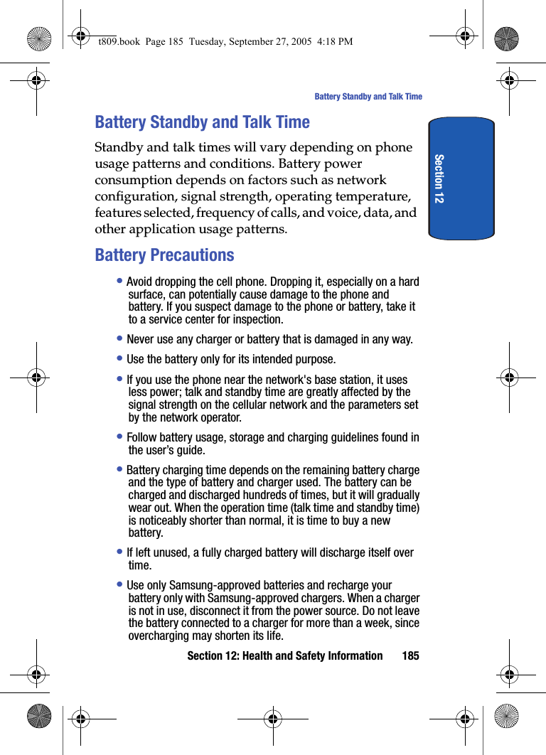 Section 12: Health and Safety Information 185Battery Standby and Talk TimeSection 12Battery Standby and Talk TimeStandby and talk times will vary depending on phone usage patterns and conditions. Battery power consumption depends on factors such as network configuration, signal strength, operating temperature, features selected, frequency of calls, and voice, data, and other application usage patterns.Battery Precautions• Avoid dropping the cell phone. Dropping it, especially on a hard surface, can potentially cause damage to the phone and battery. If you suspect damage to the phone or battery, take it to a service center for inspection. • Never use any charger or battery that is damaged in any way.• Use the battery only for its intended purpose.• If you use the phone near the network&apos;s base station, it uses less power; talk and standby time are greatly affected by the signal strength on the cellular network and the parameters set by the network operator.• Follow battery usage, storage and charging guidelines found in the user’s guide. • Battery charging time depends on the remaining battery charge and the type of battery and charger used. The battery can be charged and discharged hundreds of times, but it will gradually wear out. When the operation time (talk time and standby time) is noticeably shorter than normal, it is time to buy a new battery.• If left unused, a fully charged battery will discharge itself over time.• Use only Samsung-approved batteries and recharge your battery only with Samsung-approved chargers. When a charger is not in use, disconnect it from the power source. Do not leave the battery connected to a charger for more than a week, since overcharging may shorten its life.t809.book  Page 185  Tuesday, September 27, 2005  4:18 PM