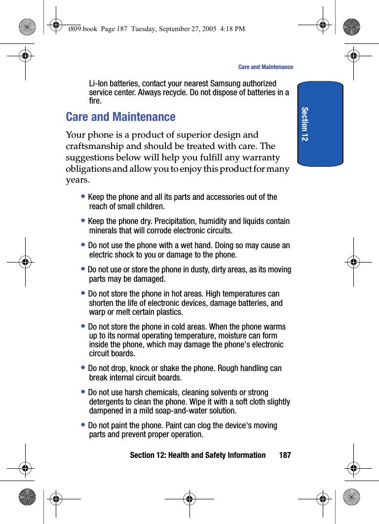 Section 12: Health and Safety Information 187Care and MaintenanceSection 12Li-Ion batteries, contact your nearest Samsung authorized service center. Always recycle. Do not dispose of batteries in a fire.Care and MaintenanceYour phone is a product of superior design and craftsmanship and should be treated with care. The suggestions below will help you fulfill any warranty obligations and allow you to enjoy this product for many years.• Keep the phone and all its parts and accessories out of the reach of small children.• Keep the phone dry. Precipitation, humidity and liquids contain minerals that will corrode electronic circuits.• Do not use the phone with a wet hand. Doing so may cause an electric shock to you or damage to the phone.• Do not use or store the phone in dusty, dirty areas, as its moving parts may be damaged.• Do not store the phone in hot areas. High temperatures can shorten the life of electronic devices, damage batteries, and warp or melt certain plastics.• Do not store the phone in cold areas. When the phone warms up to its normal operating temperature, moisture can form inside the phone, which may damage the phone&apos;s electronic circuit boards.• Do not drop, knock or shake the phone. Rough handling can break internal circuit boards.• Do not use harsh chemicals, cleaning solvents or strong detergents to clean the phone. Wipe it with a soft cloth slightly dampened in a mild soap-and-water solution.• Do not paint the phone. Paint can clog the device&apos;s moving parts and prevent proper operation.t809.book  Page 187  Tuesday, September 27, 2005  4:18 PM
