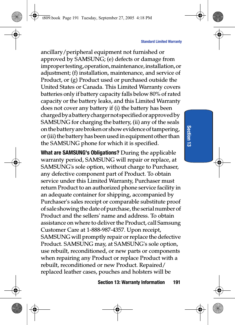 Section 13: Warranty Information 191Standard Limited WarrantySection 13ancillary/peripheral equipment not furnished or approved by SAMSUNG; (e) defects or damage from improper testing, operation, maintenance, installation, or adjustment; (f) installation, maintenance, and service of Product, or (g) Product used or purchased outside the United States or Canada. This Limited Warranty covers batteries only if battery capacity falls below 80% of rated capacity or the battery leaks, and this Limited Warranty does not cover any battery if (i) the battery has been charged by a battery charger not specified or approved by SAMSUNG for charging the battery, (ii) any of the seals on the battery are broken or show evidence of tampering, or (iii) the battery has been used in equipment other than the SAMSUNG phone for which it is specified.What are SAMSUNG&apos;s Obligations? During the applicable warranty period, SAMSUNG will repair or replace, at SAMSUNG&apos;s sole option, without charge to Purchaser, any defective component part of Product. To obtain service under this Limited Warranty, Purchaser must return Product to an authorized phone service facility in an adequate container for shipping, accompanied by Purchaser&apos;s sales receipt or comparable substitute proof of sale showing the date of purchase, the serial number of Product and the sellers&apos; name and address. To obtain assistance on where to deliver the Product, call Samsung Customer Care at 1-888-987-4357. Upon receipt, SAMSUNG will promptly repair or replace the defective Product. SAMSUNG may, at SAMSUNG&apos;s sole option, use rebuilt, reconditioned, or new parts or components when repairing any Product or replace Product with a rebuilt, reconditioned or new Product. Repaired/replaced leather cases, pouches and holsters will be t809.book  Page 191  Tuesday, September 27, 2005  4:18 PM