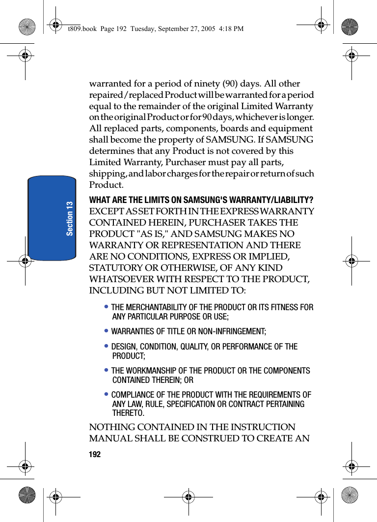 192Section 13warranted for a period of ninety (90) days. All other repaired/replaced Product will be warranted for a period equal to the remainder of the original Limited Warranty on the original Product or for 90 days, whichever is longer. All replaced parts, components, boards and equipment shall become the property of SAMSUNG. If SAMSUNG determines that any Product is not covered by this Limited Warranty, Purchaser must pay all parts, shipping, and labor charges for the repair or return of such Product.WHAT ARE THE LIMITS ON SAMSUNG&apos;S WARRANTY/LIABILITY? EXCEPT AS SET FORTH IN THE EXPRESS WARRANTY CONTAINED HEREIN, PURCHASER TAKES THE PRODUCT &quot;AS IS,&quot; AND SAMSUNG MAKES NO WARRANTY OR REPRESENTATION AND THERE ARE NO CONDITIONS, EXPRESS OR IMPLIED, STATUTORY OR OTHERWISE, OF ANY KIND WHATSOEVER WITH RESPECT TO THE PRODUCT, INCLUDING BUT NOT LIMITED TO:• THE MERCHANTABILITY OF THE PRODUCT OR ITS FITNESS FOR ANY PARTICULAR PURPOSE OR USE;• WARRANTIES OF TITLE OR NON-INFRINGEMENT;• DESIGN, CONDITION, QUALITY, OR PERFORMANCE OF THE PRODUCT;• THE WORKMANSHIP OF THE PRODUCT OR THE COMPONENTS CONTAINED THEREIN; OR• COMPLIANCE OF THE PRODUCT WITH THE REQUIREMENTS OF ANY LAW, RULE, SPECIFICATION OR CONTRACT PERTAINING THERETO.NOTHING CONTAINED IN THE INSTRUCTION MANUAL SHALL BE CONSTRUED TO CREATE AN t809.book  Page 192  Tuesday, September 27, 2005  4:18 PM
