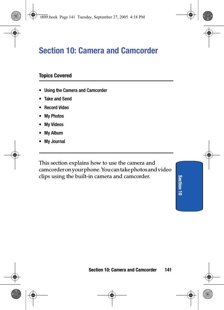 Section 10: Camera and Camcorder 141Section 10Section 10: Camera and CamcorderTopics Covered• Using the Camera and Camcorder• Take and Send• Record Video• My Photos• My Videos• My Album• My JournalThis section explains how to use the camera and camcorder on your phone. You can take photos and video clips using the built-in camera and camcorder. t809.book  Page 141  Tuesday, September 27, 2005  4:18 PM