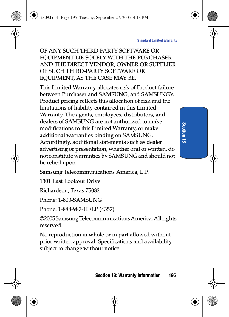 Section 13: Warranty Information 195Standard Limited WarrantySection 13OF ANY SUCH THIRD-PARTY SOFTWARE OR EQUIPMENT LIE SOLELY WITH THE PURCHASER AND THE DIRECT VENDOR, OWNER OR SUPPLIER OF SUCH THIRD-PARTY SOFTWARE OR EQUIPMENT, AS THE CASE MAY BE.This Limited Warranty allocates risk of Product failure between Purchaser and SAMSUNG, and SAMSUNG's Product pricing reflects this allocation of risk and the limitations of liability contained in this Limited Warranty. The agents, employees, distributors, and dealers of SAMSUNG are not authorized to make modifications to this Limited Warranty, or make additional warranties binding on SAMSUNG. Accordingly, additional statements such as dealer advertising or presentation, whether oral or written, do not constitute warranties by SAMSUNG and should not be relied upon.Samsung Telecommunications America, L.P.1301 East Lookout DriveRichardson, Texas 75082Phone: 1-800-SAMSUNGPhone: 1-888-987-HELP (4357)©2005 Samsung Telecommunications America. All rights reserved.No reproduction in whole or in part allowed without prior written approval. Specifications and availability subject to change without notice.t809.book Page 195 Tuesday, September 27, 2005 4:18 PM