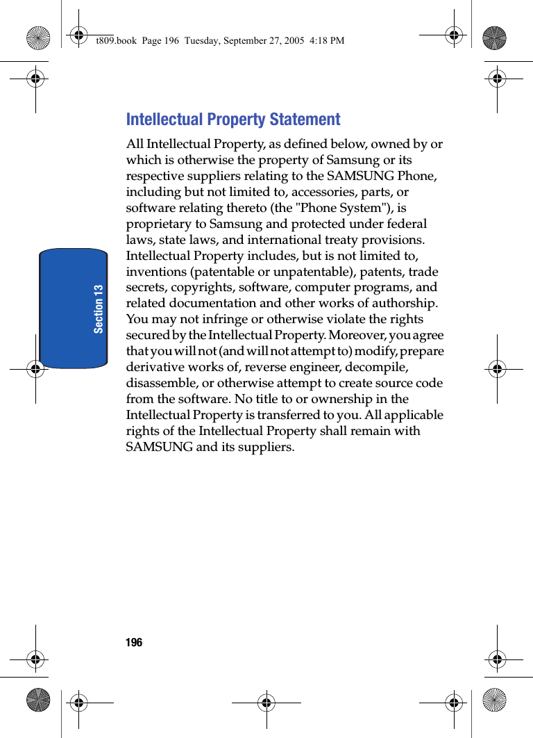 196Section 13Intellectual Property StatementAll Intellectual Property, as defined below, owned by or which is otherwise the property of Samsung or its respective suppliers relating to the SAMSUNG Phone, including but not limited to, accessories, parts, or software relating thereto (the &quot;Phone System&quot;), is proprietary to Samsung and protected under federal laws, state laws, and international treaty provisions. Intellectual Property includes, but is not limited to, inventions (patentable or unpatentable), patents, trade secrets, copyrights, software, computer programs, and related documentation and other works of authorship. You may not infringe or otherwise violate the rights secured by the Intellectual Property. Moreover, you agree that you will not (and will not attempt to) modify, prepare derivative works of, reverse engineer, decompile, disassemble, or otherwise attempt to create source code from the software. No title to or ownership in the Intellectual Property is transferred to you. All applicable rights of the Intellectual Property shall remain with SAMSUNG and its suppliers.t809.book  Page 196  Tuesday, September 27, 2005  4:18 PM