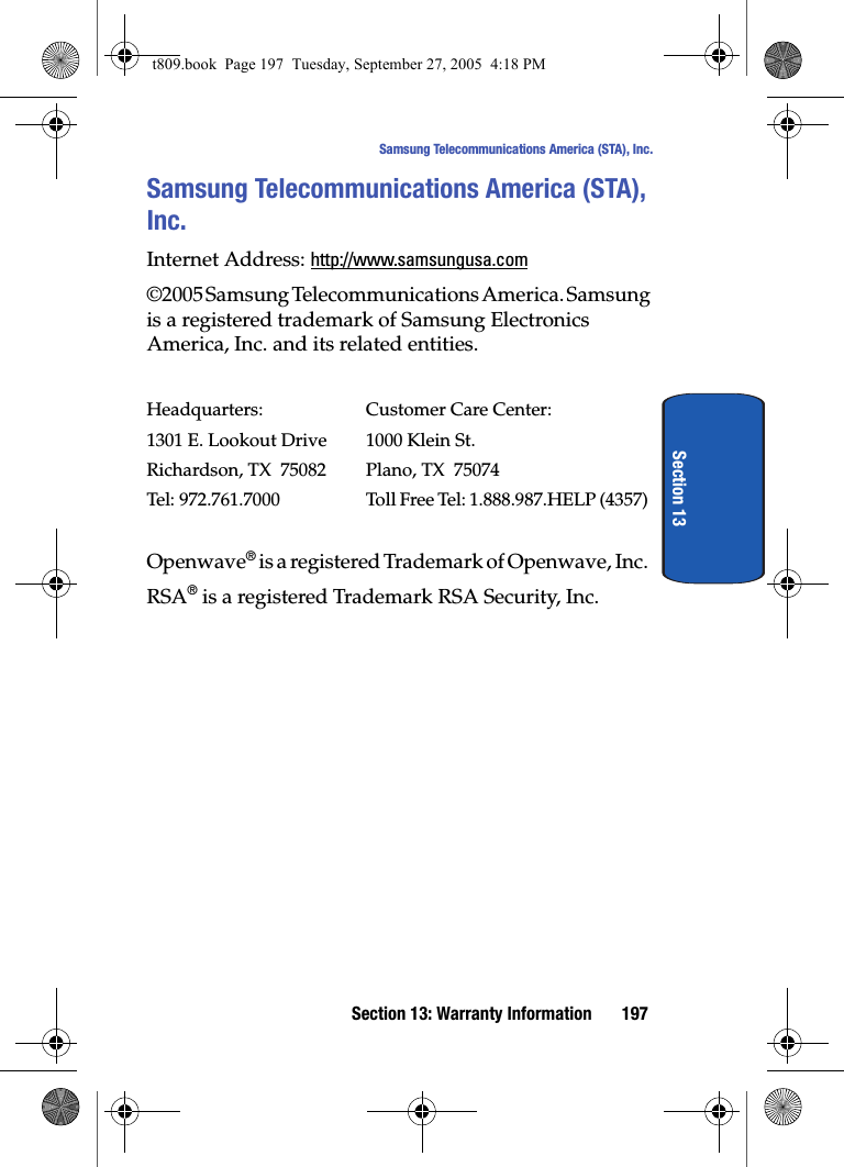 Section 13: Warranty Information 197Samsung Telecommunications America (STA), Inc.Section 13Samsung Telecommunications America (STA), Inc.Internet Address: http://www.samsungusa.com©2005 Samsung Telecommunications America. Samsung is a registered trademark of Samsung Electronics America, Inc. and its related entities.Headquarters: Customer Care Center:1301 E. Lookout Drive 1000 Klein St.Richardson, TX 75082 Plano, TX 75074Tel: 972.761.7000 Toll Free Tel: 1.888.987.HELP (4357)Openwave® is a registered Trademark of Openwave, Inc.RSA® is a registered Trademark RSA Security, Inc.t809.book Page 197 Tuesday, September 27, 2005 4:18 PM