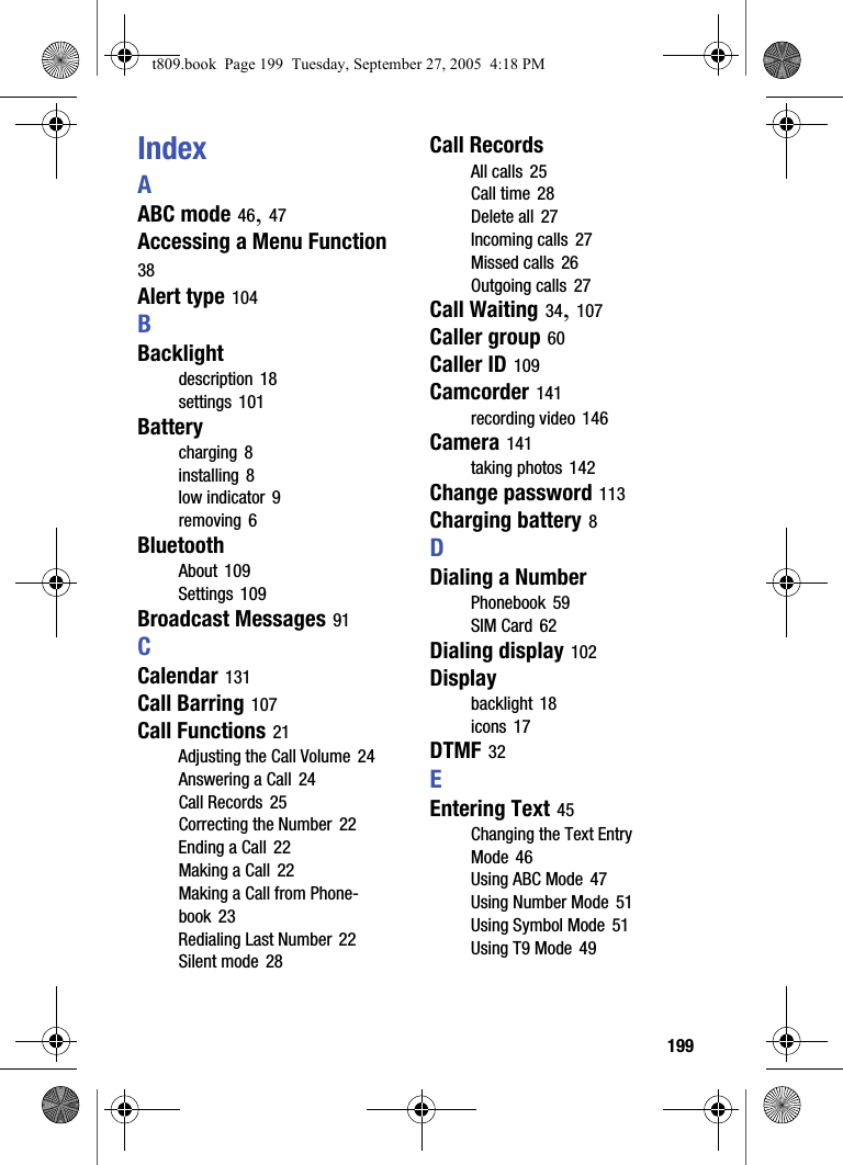  199IndexAABC mode 46, 47Accessing a Menu Function 38Alert type 104BBacklightdescription 18settings 101Batterycharging 8installing 8low indicator 9removing 6BluetoothAbout 109Settings 109Broadcast Messages 91CCalendar 131Call Barring 107Call Functions 21Adjusting the Call Volume 24Answering a Call 24Call Records 25Correcting the Number 22Ending a Call 22Making a Call 22Making a Call from Phone-book 23Redialing Last Number 22Silent mode 28Call RecordsAll calls 25Call time 28Delete all 27Incoming calls 27Missed calls 26Outgoing calls 27Call Waiting 34, 107Caller group 60Caller ID 109Camcorder 141recording video 146Camera 141taking photos 142Change password 113Charging battery 8DDialing a NumberPhonebook 59SIM Card 62Dialing display 102Displaybacklight 18icons 17DTMF 32EEntering Text 45Changing the Text Entry Mode 46Using ABC Mode 47Using Number Mode 51Using Symbol Mode 51Using T9 Mode 49t809.book  Page 199  Tuesday, September 27, 2005  4:18 PM