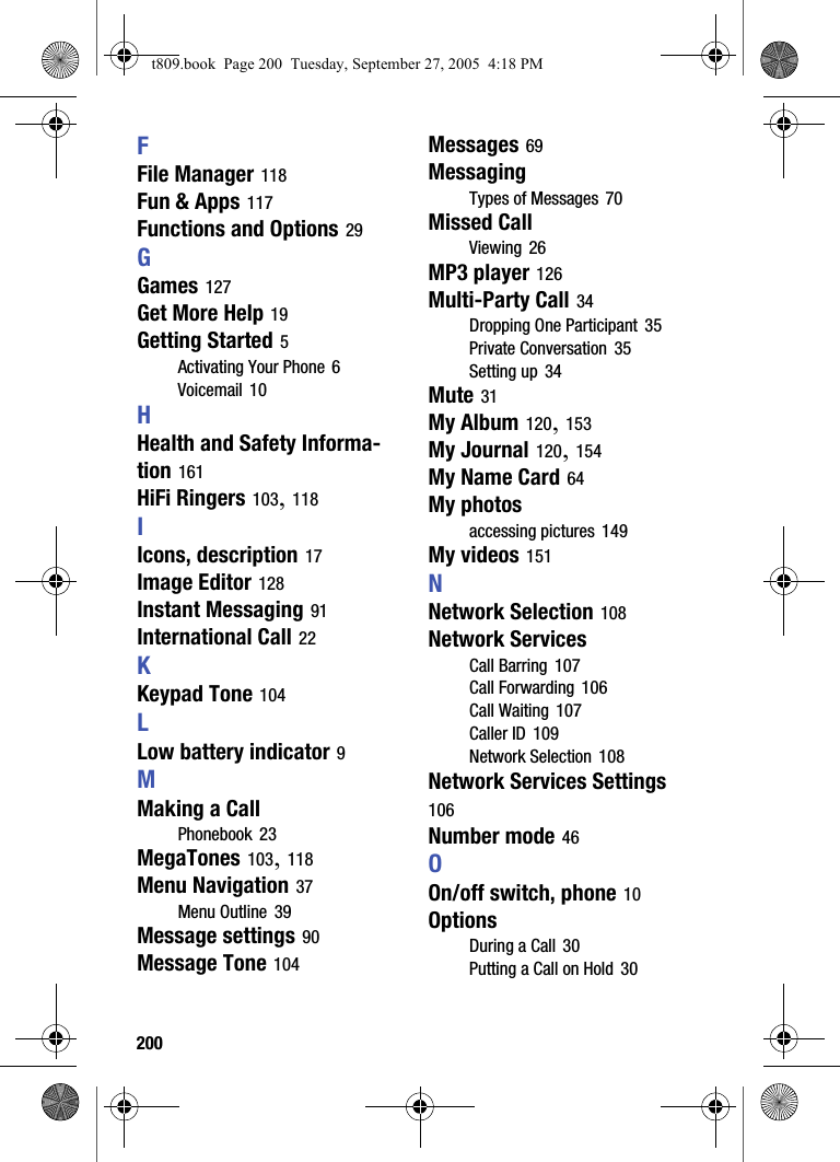 200FFile Manager 118Fun &amp; Apps 117Functions and Options 29GGames 127Get More Help 19Getting Started 5Activating Your Phone 6Voicemail 10HHealth and Safety Informa-tion 161HiFi Ringers 103, 118IIcons, description 17Image Editor 128Instant Messaging 91International Call 22KKeypad Tone 104LLow battery indicator 9MMaking a CallPhonebook 23MegaTones 103, 118Menu Navigation 37Menu Outline 39Message settings 90Message Tone 104Messages 69MessagingTypes of Messages 70Missed CallViewing 26MP3 player 126Multi-Party Call 34Dropping One Participant 35Private Conversation 35Setting up 34Mute 31My Album 120, 153My Journal 120, 154My Name Card 64My photosaccessing pictures 149My videos 151NNetwork Selection 108Network ServicesCall Barring 107Call Forwarding 106Call Waiting 107Caller ID 109Network Selection 108Network Services Settings 106Number mode 46OOn/off switch, phone 10OptionsDuring a Call 30Putting a Call on Hold 30t809.book  Page 200  Tuesday, September 27, 2005  4:18 PM