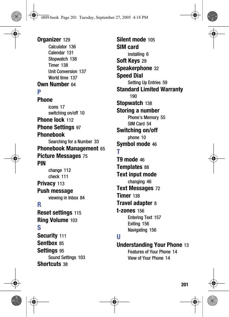  201Organizer 129Calculator 136Calendar 131Stopwatch 138Timer 138Unit Conversion 137World time 137Own Number 64PPhoneicons 17switching on/off 10Phone lock 112Phone Settings 97PhonebookSearching for a Number 33Phonebook Management 65Picture Messages 75PINchange 112check 111Privacy 113Push messageviewing in Inbox 84RReset settings 115Ring Volume 103SSecurity 111Sentbox 85Settings 95Sound Settings 103Shortcuts 38Silent mode 105SIM cardinstalling 6Soft Keys 29Speakerphone 32Speed DialSetting Up Entries 59Standard Limited Warranty 190Stopwatch 138Storing a numberPhone’s Memory 55SIM Card 54Switching on/offphone 10Symbol mode 46TT9 mode 46Templates 88Text input modechanging 46Text Messages 72Timer 138Travel adapter 8t-zones 156Entering Text 157Exiting 156Navigating 156UUnderstanding Your Phone 13Features of Your Phone 14View of Your Phone 14t809.book  Page 201  Tuesday, September 27, 2005  4:18 PM