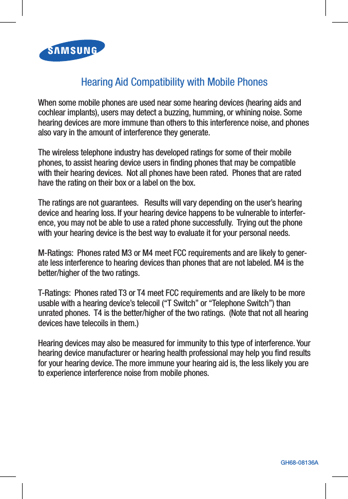 GH68-08136AHearing Aid Compatibility with Mobile PhonesWhen some mobile phones are used near some hearing devices (hearing aids and cochlear implants), users may detect a buzzing, humming, or whining noise. Some hearing devices are more immune than others to this interference noise, and phones also vary in the amount of interference they generate. The wireless telephone industry has developed ratings for some of their mobile phones, to assist hearing device users in finding phones that may be compatible with their hearing devices. Not all phones have been rated. Phones that are rated have the rating on their box or a label on the box. The ratings are not guarantees. Results will vary depending on the user’s hearing device and hearing loss. If your hearing device happens to be vulnerable to interfer-ence, you may not be able to use a rated phone successfully. Trying out the phone with your hearing device is the best way to evaluate it for your personal needs. M-Ratings: Phones rated M3 or M4 meet FCC requirements and are likely to gener-ate less interference to hearing devices than phones that are not labeled. M4 is the better/higher of the two ratings. T-Ratings: Phones rated T3 or T4 meet FCC requirements and are likely to be more usable with a hearing device’s telecoil (“T Switch” or “Telephone Switch”) than unrated phones. T4 is the better/higher of the two ratings. (Note that not all hearing devices have telecoils in them.) Hearing devices may also be measured for immunity to this type of interference. Your hearing device manufacturer or hearing health professional may help you find results for your hearing device. The more immune your hearing aid is, the less likely you are to experience interference noise from mobile phones.