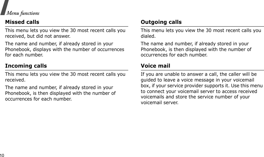10Menu functionsMissed callsThis menu lets you view the 30 most recent calls you received, but did not answer. The name and number, if already stored in your Phonebook, displays with the number of occurrences for each number.Incoming callsThis menu lets you view the 30 most recent calls you received. The name and number, if already stored in your Phonebook, is then displayed with the number of occurrences for each number.Outgoing callsThis menu lets you view the 30 most recent calls you dialed.The name and number, if already stored in your Phonebook, is then displayed with the number of occurrences for each number.Voice mailIf you are unable to answer a call, the caller will be guided to leave a voice message in your voicemail box, if your service provider supports it. Use this menu to connect your voicemail server to access received voicemails and store the service number of your voicemail server.