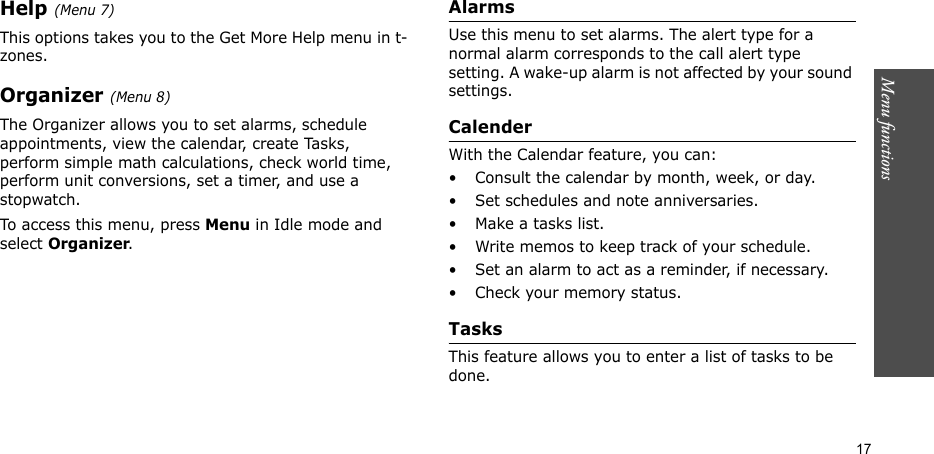 Menu functions  17Help (Menu 7)This options takes you to the Get More Help menu in t-zones.Organizer (Menu 8)The Organizer allows you to set alarms, schedule appointments, view the calendar, create Tasks, perform simple math calculations, check world time, perform unit conversions, set a timer, and use a stopwatch.To access this menu, press Menu in Idle mode and select Organizer.AlarmsUse this menu to set alarms. The alert type for a normal alarm corresponds to the call alert type setting. A wake-up alarm is not affected by your sound settings.CalenderWith the Calendar feature, you can:• Consult the calendar by month, week, or day.• Set schedules and note anniversaries.• Make a tasks list.• Write memos to keep track of your schedule.• Set an alarm to act as a reminder, if necessary.• Check your memory status.TasksThis feature allows you to enter a list of tasks to be done.