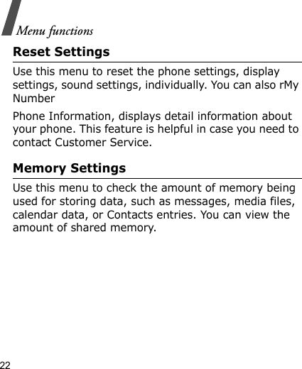 22Menu functionsReset SettingsUse this menu to reset the phone settings, display settings, sound settings, individually. You can also rMy NumberPhone Information, displays detail information about your phone. This feature is helpful in case you need to contact Customer Service.Memory SettingsUse this menu to check the amount of memory being used for storing data, such as messages, media files, calendar data, or Contacts entries. You can view the amount of shared memory.