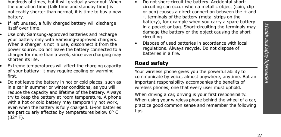 Health and safety information  27hundreds of times, but it will gradually wear out. When the operation time (talk time and standby time) is noticeably shorter than normal, it is time to buy a new battery.• If left unused, a fully charged battery will discharge itself over time. • Use only Samsung-approved batteries and recharge your battery only with Samsung-approved chargers. When a charger is not in use, disconnect it from the power source. Do not leave the battery connected to a charger for more than a week, since overcharging may shorten its life.• Extreme temperatures will affect the charging capacity of your battery: it may require cooling or warming first.• Do not leave the battery in hot or cold places, such as in a car in summer or winter conditions, as you will reduce the capacity and lifetime of the battery. Always try to keep the battery at room temperature. A phone with a hot or cold battery may temporarily not work, even when the battery is fully charged. Li-ion batteries are particularly affected by temperatures below 0° C (32° F).• Do not short-circuit the battery. Accidental short-circuiting can occur when a metallic object (coin, clip or pen) causes a direct connection between the + and -. terminals of the battery (metal strips on the battery), for example when you carry a spare battery in a pocket or bag. Short-circuiting the terminals may damage the battery or the object causing the short-circuiting.• Dispose of used batteries in accordance with local regulations. Always recycle. Do not dispose of batteries in a fire.Road safetyYour wireless phone gives you the powerful ability to communicate by voice, almost anywhere, anytime. But an important responsibility accompanies the benefits of wireless phones, one that every user must uphold. When driving a car, driving is your first responsibility. When using your wireless phone behind the wheel of a car, practice good common sense and remember the following tips.