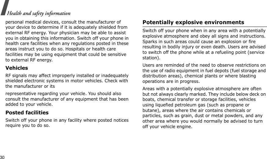 30Health and safety informationpersonal medical devices, consult the manufacturer of your device to determine if it is adequately shielded from external RF energy. Your physician may be able to assist you in obtaining this information. Switch off your phone in health care facilities when any regulations posted in these areas instruct you to do so. Hospitals or health care facilities may be using equipment that could be sensitive to external RF energy.VehiclesRF signals may affect improperly installed or inadequately shielded electronic systems in motor vehicles. Check with the manufacturer or itsrepresentative regarding your vehicle. You should also consult the manufacturer of any equipment that has been added to your vehicle.Posted facilitiesSwitch off your phone in any facility where posted notices require you to do so. Potentially explosive environments Switch off your phone when in any area with a potentially explosive atmosphere and obey all signs and instructions. Sparks in such areas could cause an explosion or fire resulting in bodily injury or even death. Users are advised to switch off the phone while at a refueling point (service station). Users are reminded of the need to observe restrictions on the use of radio equipment in fuel depots (fuel storage and distribution areas), chemical plants or where blasting operations are in progress.Areas with a potentially explosive atmosphere are often but not always clearly marked. They include below deck on boats, chemical transfer or storage facilities, vehicles using liquefied petroleum gas (such as propane or butane), areas where the air contains chemicals or particles, such as grain, dust or metal powders, and any other area where you would normally be advised to turn off your vehicle engine.