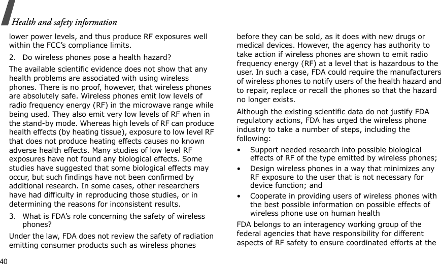 40Health and safety informationlower power levels, and thus produce RF exposures well within the FCC’s compliance limits.2. Do wireless phones pose a health hazard?The available scientific evidence does not show that any health problems are associated with using wireless phones. There is no proof, however, that wireless phones are absolutely safe. Wireless phones emit low levels of radio frequency energy (RF) in the microwave range while being used. They also emit very low levels of RF when in the stand-by mode. Whereas high levels of RF can produce health effects (by heating tissue), exposure to low level RF that does not produce heating effects causes no known adverse health effects. Many studies of low level RF exposures have not found any biological effects. Some studies have suggested that some biological effects may occur, but such findings have not been confirmed by additional research. In some cases, other researchers have had difficulty in reproducing those studies, or in determining the reasons for inconsistent results.3. What is FDA’s role concerning the safety of wireless phones?Under the law, FDA does not review the safety of radiation emitting consumer products such as wireless phones before they can be sold, as it does with new drugs or medical devices. However, the agency has authority to take action if wireless phones are shown to emit radio frequency energy (RF) at a level that is hazardous to the user. In such a case, FDA could require the manufacturers of wireless phones to notify users of the health hazard and to repair, replace or recall the phones so that the hazard no longer exists.Although the existing scientific data do not justify FDA regulatory actions, FDA has urged the wireless phone industry to take a number of steps, including the following:• Support needed research into possible biological effects of RF of the type emitted by wireless phones;• Design wireless phones in a way that minimizes any RF exposure to the user that is not necessary for device function; and• Cooperate in providing users of wireless phones with the best possible information on possible effects of wireless phone use on human healthFDA belongs to an interagency working group of the federal agencies that have responsibility for different aspects of RF safety to ensure coordinated efforts at the 