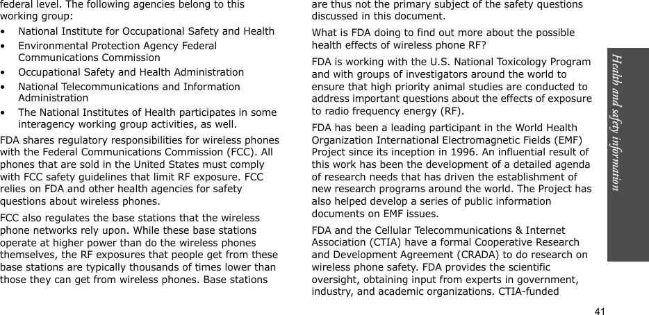 Health and safety information  41federal level. The following agencies belong to this working group:• National Institute for Occupational Safety and Health• Environmental Protection Agency Federal Communications Commission• Occupational Safety and Health Administration• National Telecommunications and Information Administration• The National Institutes of Health participates in some interagency working group activities, as well.FDA shares regulatory responsibilities for wireless phones with the Federal Communications Commission (FCC). All phones that are sold in the United States must comply with FCC safety guidelines that limit RF exposure. FCC relies on FDA and other health agencies for safety questions about wireless phones.FCC also regulates the base stations that the wireless phone networks rely upon. While these base stations operate at higher power than do the wireless phones themselves, the RF exposures that people get from these base stations are typically thousands of times lower than those they can get from wireless phones. Base stations are thus not the primary subject of the safety questions discussed in this document.What is FDA doing to find out more about the possible health effects of wireless phone RF?FDA is working with the U.S. National Toxicology Program and with groups of investigators around the world to ensure that high priority animal studies are conducted to address important questions about the effects of exposure to radio frequency energy (RF).FDA has been a leading participant in the World Health Organization International Electromagnetic Fields (EMF) Project since its inception in 1996. An influential result of this work has been the development of a detailed agenda of research needs that has driven the establishment of new research programs around the world. The Project has also helped develop a series of public information documents on EMF issues.FDA and the Cellular Telecommunications &amp; Internet Association (CTIA) have a formal Cooperative Research and Development Agreement (CRADA) to do research on wireless phone safety. FDA provides the scientific oversight, obtaining input from experts in government, industry, and academic organizations. CTIA-funded 