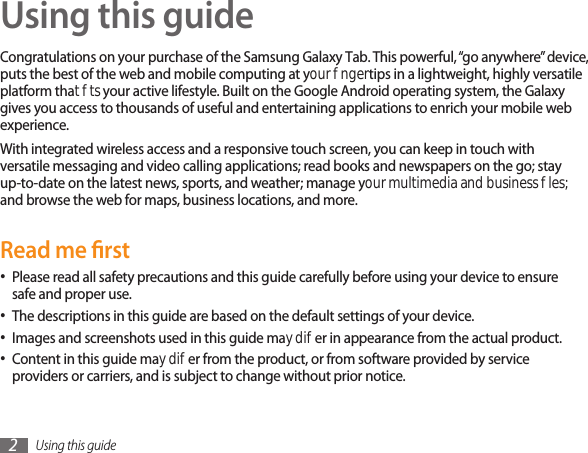 Using this guide2Using this guideCongratulations on your purchase of the Samsung Galaxy Tab. This powerful, “go anywhere” device, puts the best of the web and mobile computing at your ngertips in a lightweight, highly versatile platform that ts your active lifestyle. Built on the Google Android operating system, the Galaxy gives you access to thousands of useful and entertaining applications to enrich your mobile web experience. With integrated wireless access and a responsive touch screen, you can keep in touch with versatile messaging and video calling applications; read books and newspapers on the go; stay up-to-date on the latest news, sports, and weather; manage your multimedia and business les; and browse the web for maps, business locations, and more.Read me rstPlease read all safety precautions and this guide carefully before using your device to ensure •safe and proper use.The descriptions in this guide are based on the default settings of your device. •Images and screenshots used in this guide may dier in appearance from the actual product.•Content in this guide may dier from the product, or from software provided by service •providers or carriers, and is subject to change without prior notice. 