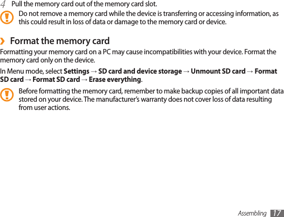 Assembling 17Pull the memory card out of the memory card slot.4 Do not remove a memory card while the device is transferring or accessing information, as this could result in loss of data or damage to the memory card or device.Format the memory card ›Formatting your memory card on a PC may cause incompatibilities with your device. Format the memory card only on the device.In Menu mode, select Settings → SD card and device storage → Unmount SD card →Format SD card → Format SD card → Erase everything.Before formatting the memory card, remember to make backup copies of all important data stored on your device. The manufacturer’s warranty does not cover loss of data resulting from user actions.