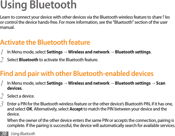 Using Bluetooth38Using BluetoothLearn to connect your device with other devices via the Bluetooth wireless feature to share les or control the device hands-free. For more information, see the &quot;Bluetooth&quot; section of the user manual.Activate the Bluetooth featureIn Menu mode, select 1  Settings → Wireless and network → Bluetooth settings.Select 2  Bluetooth to activate the Bluetooth feature. Find and pair with other Bluetooth-enabled devicesIn Menu mode, select 1  Settings → Wireless and network → Bluetooth settings → Scan devices.Select a device.2 Enter a PIN for the Bluetooth wireless feature or the other device’s Bluetooth PIN, if it has one, 3 and select OK. Alternatively, select Accept to match the PIN between your device and the device.When the owner of the other device enters the same PIN or accepts the connection, pairing is complete. If the pairing is successful, the device will automatically search for available services.