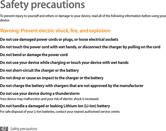 Safety precautions42Safety precautionsTo prevent injury to yourself and others or damage to your device, read all of the following information before using your device.Warning: Prevent electric shock, re, and explosionDo not use damaged power cords or plugs, or loose electrical socketsDo not touch the power cord with wet hands, or disconnect the charger by pulling on the cordDo not bend or damage the power cordDo not use your device while charging or touch your device with wet handsDo not short-circuit the charger or the batteryDo not drop or cause an impact to the charger or the batteryDo not charge the battery with chargers that are not approved by the manufacturerDo not use your device during a thunderstormYour device may malfunction and your risk of electric shock is increased.Do not handle a damaged or leaking Lithium Ion (Li-Ion) batteryFor safe disposal of your Li-Ion batteries, contact your nearest authorised service centre.