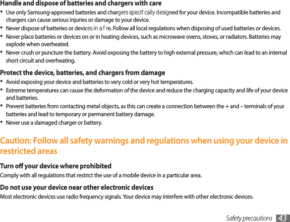 Safety precautions 43Handle and dispose of batteries and chargers with careUse only Samsung-approved batteries and chargers specically designed for your device. Incompatible batteries and •chargers can cause serious injuries or damage to your device.Never dispose of batteries or devices in a re. Follow all local regulations when disposing of used batteries or devices.•Never place batteries or devices on or in heating devices, such as microwave ovens, stoves, or radiators. Batteries may •explode when overheated.Never crush or puncture the battery. Avoid exposing the battery to high external pressure, which can lead to an internal •short circuit and overheating.Protect the device, batteries, and chargers from damageAvoid exposing your device and batteries to very cold or very hot temperatures.•Extreme temperatures can cause the deformation of the device and reduce the charging capacity and life of your device •and batteries.Prevent batteries from contacting metal objects, as this can create a connection between the + and – terminals of your •batteries and lead to temporary or permanent battery damage.Never use a damaged charger or battery.•Caution: Follow all safety warnings and regulations when using your device in restricted areasTurn o your device where prohibitedComply with all regulations that restrict the use of a mobile device in a particular area.Do not use your device near other electronic devicesMost electronic devices use radio frequency signals. Your device may interfere with other electronic devices.
