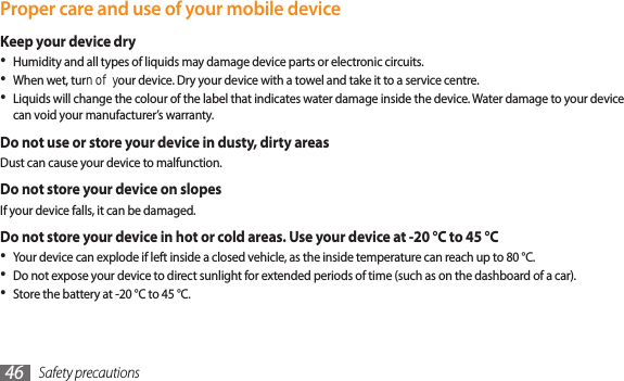 Safety precautions46Proper care and use of your mobile deviceKeep your device dryHumidity and all types of liquids may damage device parts or electronic circuits.•When wet, turn o your device. Dry your device with a towel and take it to a service centre.•Liquids will change the colour of the label that indicates water damage inside the device. Water damage to your device •can void your manufacturer’s warranty.Do not use or store your device in dusty, dirty areasDust can cause your device to malfunction.Do not store your device on slopesIf your device falls, it can be damaged.Do not store your device in hot or cold areas. Use your device at -20 °C to 45 °C Your device can explode if left inside a closed vehicle, as the inside temperature can reach up to 80 °C.•Do not expose your device to direct sunlight for extended periods of time (such as on the dashboard of a car).•Store the battery at -20 °C to 45 °C.•