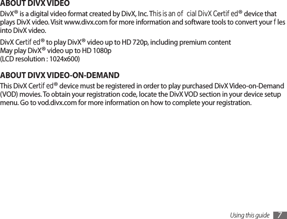 Using this guide 7ABOUT DIVX VIDEODivX® is a digital video format created by DivX, Inc. This is an ocial DivX Certied® device that plays DivX video. Visit www.divx.com for more information and software tools to convert your les into DivX video.DivX Certied® to play DivX® video up to HD 720p, including premium content May play DivX® video up to HD 1080p (LCD resolution : 1024x600)ABOUT DIVX VIDEO-ON-DEMANDThis DivX Certied® device must be registered in order to play purchased DivX Video-on-Demand (VOD) movies. To obtain your registration code, locate the DivX VOD section in your device setup menu. Go to vod.divx.com for more information on how to complete your registration.
