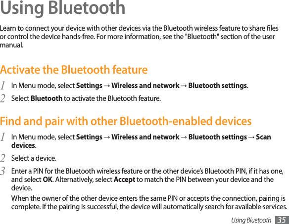 Using Bluetooth 35Using BluetoothLearn to connect your device with other devices via the Bluetooth wireless feature to share les or control the device hands-free. For more information, see the &quot;Bluetooth&quot; section of the user manual.Activate the Bluetooth featureIn Menu mode, select 1SettingsĺWireless and network ĺBluetooth settings.Select 2Bluetooth to activate the Bluetooth feature. Find and pair with other Bluetooth-enabled devicesIn Menu mode, select 1SettingsĺWireless and networkĺBluetooth settingsĺScan devices.Select a device.2Enter a PIN for the Bluetooth wireless feature or the other device’s Bluetooth PIN, if it has one, 3and select OK. Alternatively, select Accept to match the PIN between your device and the device.When the owner of the other device enters the same PIN or accepts the connection, pairing is complete. If the pairing is successful, the device will automatically search for available services.
