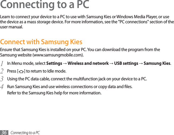 Connecting to a PC36Connecting to a PCLearn to connect your device to a PC to use with Samsung Kies or Windows Media Player, or use the device as a mass storage device. For more information, see the &quot;PC connections&quot; section of the user manual.Connect with Samsung KiesEnsure that Samsung Kies is installed on your PC. You can download the program from the Samsung website (www.samsungmobile.com).In Menu mode, select 1SettingsĺWireless and networkĺUSB settingsĺSamsung Kies.Press [2] to return to Idle mode.Using the PC data cable, connect the multifunction jack on your device to a PC.3Run Samsung Kies and use wireless connections or copy data and les.4Refer to the Samsung Kies help for more information.