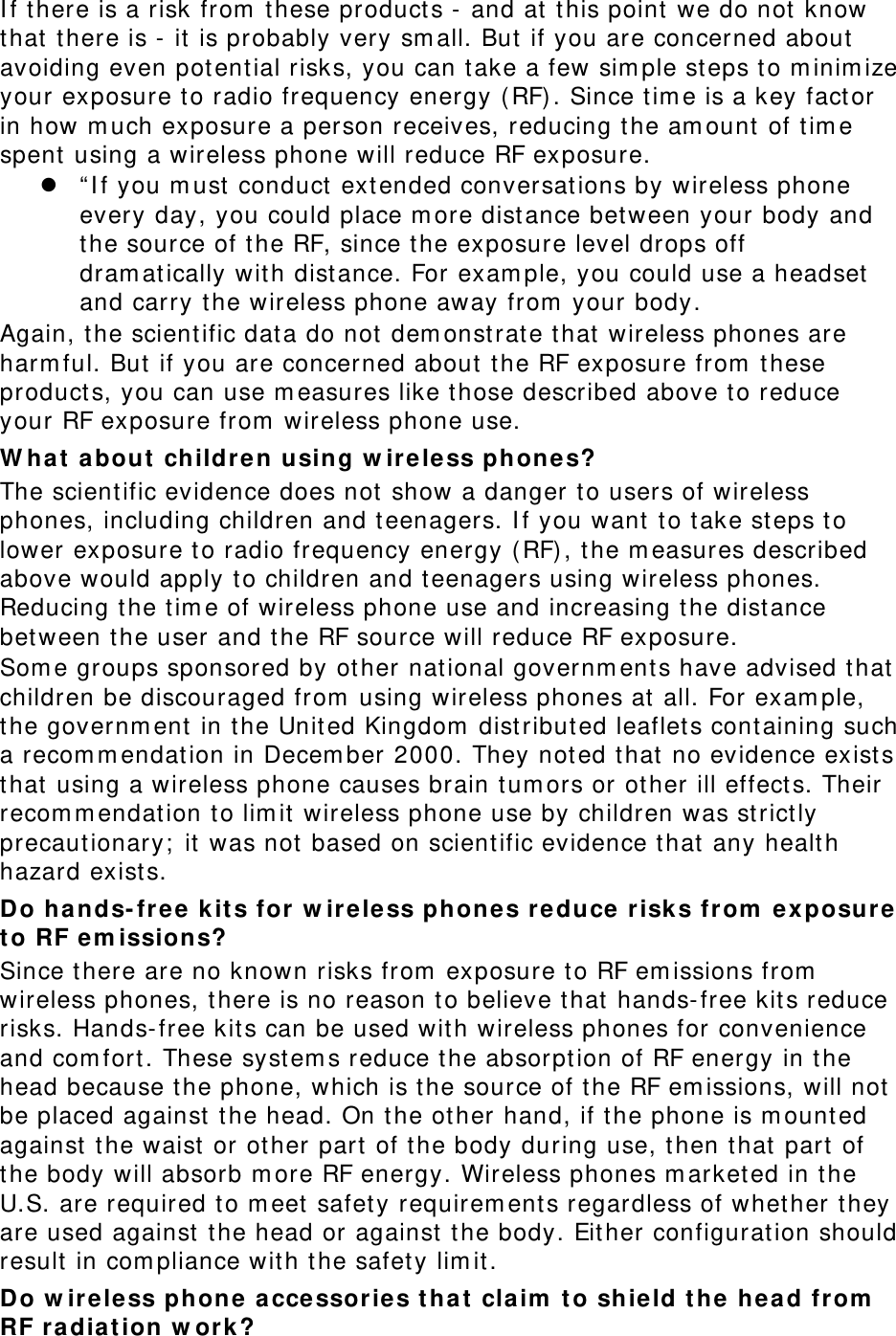 If there is a risk from these products - and at this point we do not know that there is - it is probably very small. But if you are concerned about avoiding even potential risks, you can take a few simple steps to minimize your exposure to radio frequency energy (RF). Since time is a key factor in how much exposure a person receives, reducing the amount of time spent using a wireless phone will reduce RF exposure.  “If you must conduct extended conversations by wireless phone every day, you could place more distance between your body and the source of the RF, since the exposure level drops off dramatically with distance. For example, you could use a headset and carry the wireless phone away from your body. Again, the scientific data do not demonstrate that wireless phones are harmful. But if you are concerned about the RF exposure from these products, you can use measures like those described above to reduce your RF exposure from wireless phone use. What about children using wireless phones? The scientific evidence does not show a danger to users of wireless phones, including children and teenagers. If you want to take steps to lower exposure to radio frequency energy (RF), the measures described above would apply to children and teenagers using wireless phones. Reducing the time of wireless phone use and increasing the distance between the user and the RF source will reduce RF exposure. Some groups sponsored by other national governments have advised that children be discouraged from using wireless phones at all. For example, the government in the United Kingdom distributed leaflets containing such a recommendation in December 2000. They noted that no evidence exists that using a wireless phone causes brain tumors or other ill effects. Their recommendation to limit wireless phone use by children was strictly precautionary; it was not based on scientific evidence that any health hazard exists.  Do hands-free kits for wireless phones reduce risks from exposure to RF emissions? Since there are no known risks from exposure to RF emissions from wireless phones, there is no reason to believe that hands-free kits reduce risks. Hands-free kits can be used with wireless phones for convenience and comfort. These systems reduce the absorption of RF energy in the head because the phone, which is the source of the RF emissions, will not be placed against the head. On the other hand, if the phone is mounted against the waist or other part of the body during use, then that part of the body will absorb more RF energy. Wireless phones marketed in the U.S. are required to meet safety requirements regardless of whether they are used against the head or against the body. Either configuration should result in compliance with the safety limit. Do wireless phone accessories that claim to shield the head from RF radiation work? 
