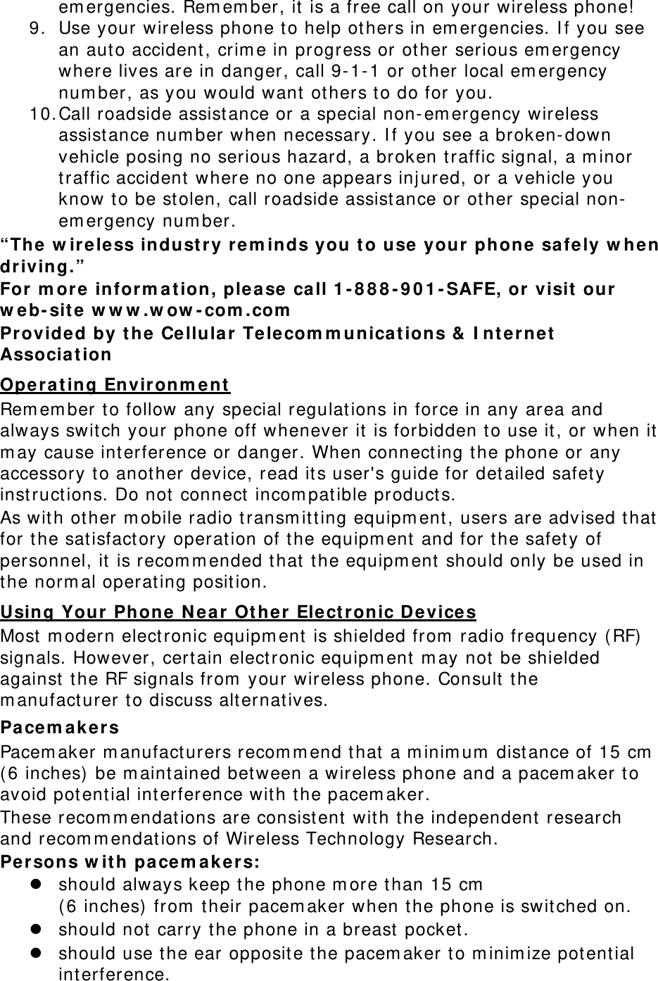 emergencies. Remember, it is a free call on your wireless phone! 9. Use your wireless phone to help others in emergencies. If you see an auto accident, crime in progress or other serious emergency where lives are in danger, call 9-1-1 or other local emergency number, as you would want others to do for you. 10. Call roadside assistance or a special non-emergency wireless assistance number when necessary. If you see a broken-down vehicle posing no serious hazard, a broken traffic signal, a minor traffic accident where no one appears injured, or a vehicle you know to be stolen, call roadside assistance or other special non-emergency number. “The wireless industry reminds you to use your phone safely when driving.” For more information, please call 1-888-901-SAFE, or visit our web-site www.wow-com.com Provided by the Cellular Telecommunications &amp; Internet Association Operating Environment Remember to follow any special regulations in force in any area and always switch your phone off whenever it is forbidden to use it, or when it may cause interference or danger. When connecting the phone or any accessory to another device, read its user&apos;s guide for detailed safety instructions. Do not connect incompatible products. As with other mobile radio transmitting equipment, users are advised that for the satisfactory operation of the equipment and for the safety of personnel, it is recommended that the equipment should only be used in the normal operating position. Using Your Phone Near Other Electronic Devices Most modern electronic equipment is shielded from radio frequency (RF) signals. However, certain electronic equipment may not be shielded against the RF signals from your wireless phone. Consult the manufacturer to discuss alternatives. Pacemakers Pacemaker manufacturers recommend that a minimum distance of 15 cm (6 inches) be maintained between a wireless phone and a pacemaker to avoid potential interference with the pacemaker. These recommendations are consistent with the independent research and recommendations of Wireless Technology Research. Persons with pacemakers:  should always keep the phone more than 15 cm  (6 inches) from their pacemaker when the phone is switched on.  should not carry the phone in a breast pocket.  should use the ear opposite the pacemaker to minimize potential interference. 