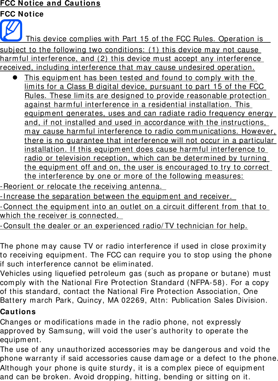 FCC Notice and Cautions FCC Notice  This device complies with Part 15 of the FCC Rules. Operation is  subject to the following two conditions: (1) this device may not cause harmful interference, and (2) this device must accept any interference received, including interference that may cause undesired operation.  This equipment has been tested and found to comply with the limits for a Class B digital device, pursuant to part 15 of the FCC Rules. These limits are designed to provide reasonable protection against harmful interference in a residential installation. This equipment generates, uses and can radiate radio frequency energy and, if not installed and used in accordance with the instructions, may cause harmful interference to radio communications. However, there is no guarantee that interference will not occur in a particular installation. If this equipment does cause harmful interference to radio or television reception, which can be determined by turning the equipment off and on, the user is encouraged to try to correct the interference by one or more of the following measures: -Reorient or relocate the receiving antenna.  -Increase the separation between the equipment and receiver.  -Connect the equipment into an outlet on a circuit different from that to which the receiver is connected.  -Consult the dealer or an experienced radio/TV technician for help.  The phone may cause TV or radio interference if used in close proximity to receiving equipment. The FCC can require you to stop using the phone if such interference cannot be eliminated. Vehicles using liquefied petroleum gas (such as propane or butane) must comply with the National Fire Protection Standard (NFPA-58). For a copy of this standard, contact the National Fire Protection Association, One Battery march Park, Quincy, MA 02269, Attn: Publication Sales Division. Cautions Changes or modifications made in the radio phone, not expressly approved by Samsung, will void the user’s authority to operate the equipment. The use of any unauthorized accessories may be dangerous and void the phone warranty if said accessories cause damage or a defect to the phone. Although your phone is quite sturdy, it is a complex piece of equipment and can be broken. Avoid dropping, hitting, bending or sitting on it.    