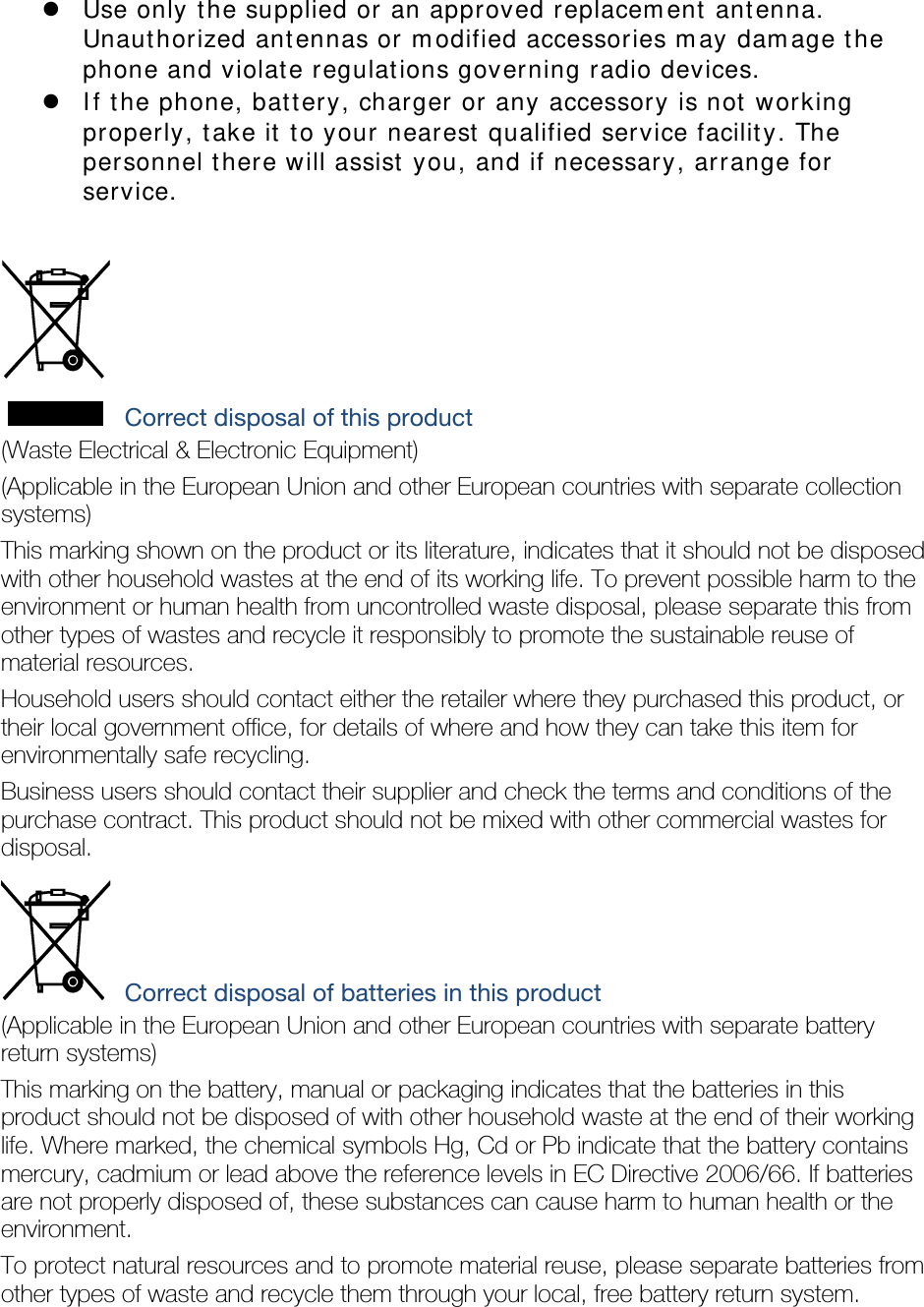  Use only the supplied or an approved replacement antenna. Unauthorized antennas or modified accessories may damage the phone and violate regulations governing radio devices.  If the phone, battery, charger or any accessory is not working properly, take it to your nearest qualified service facility. The personnel there will assist you, and if necessary, arrange for service.   Correct disposal of this product (Waste Electrical &amp; Electronic Equipment) (Applicable in the European Union and other European countries with separate collection systems) This marking shown on the product or its literature, indicates that it should not be disposed with other household wastes at the end of its working life. To prevent possible harm to the environment or human health from uncontrolled waste disposal, please separate this from other types of wastes and recycle it responsibly to promote the sustainable reuse of material resources. Household users should contact either the retailer where they purchased this product, or their local government office, for details of where and how they can take this item for environmentally safe recycling. Business users should contact their supplier and check the terms and conditions of the purchase contract. This product should not be mixed with other commercial wastes for disposal.  Correct disposal of batteries in this product (Applicable in the European Union and other European countries with separate battery return systems) This marking on the battery, manual or packaging indicates that the batteries in this product should not be disposed of with other household waste at the end of their working life. Where marked, the chemical symbols Hg, Cd or Pb indicate that the battery contains mercury, cadmium or lead above the reference levels in EC Directive 2006/66. If batteries are not properly disposed of, these substances can cause harm to human health or the environment. To protect natural resources and to promote material reuse, please separate batteries from other types of waste and recycle them through your local, free battery return system.  