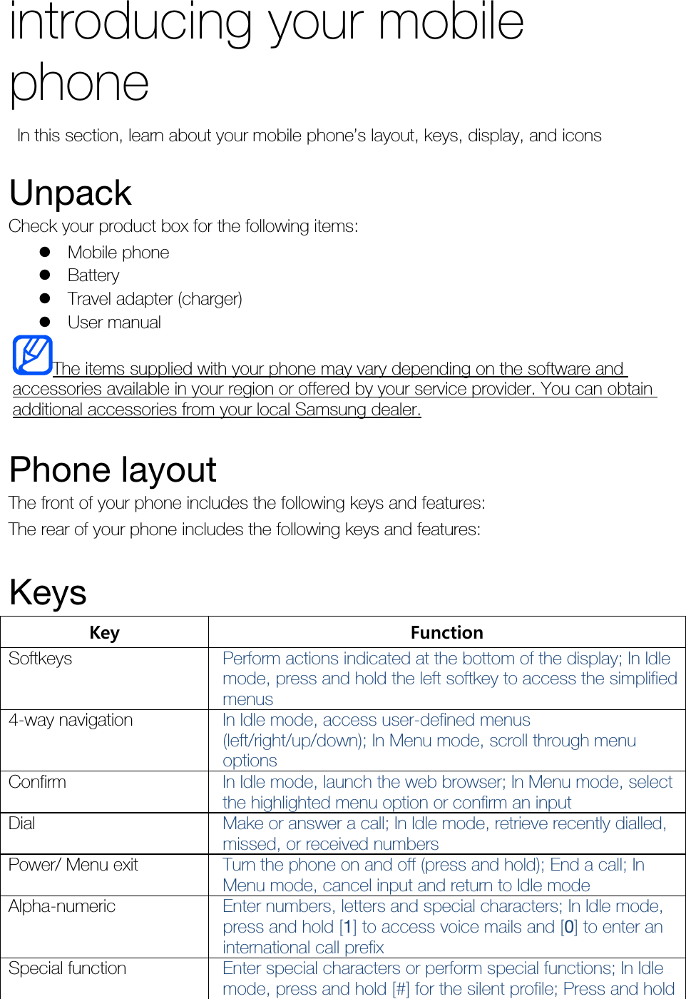 introducing your mobile phone   In this section, learn about your mobile phone’s layout, keys, display, and icons  Unpack Check your product box for the following items:  Mobile phone  Battery  Travel adapter (charger)  User manual The items supplied with your phone may vary depending on the software and accessories available in your region or offered by your service provider. You can obtain additional accessories from your local Samsung dealer.  Phone layout The front of your phone includes the following keys and features: The rear of your phone includes the following keys and features:  Keys Key  Function Softkeys  Perform actions indicated at the bottom of the display; In Idle mode, press and hold the left softkey to access the simplified menus 4-way navigation  In Idle mode, access user-defined menus (left/right/up/down); In Menu mode, scroll through menu options Confirm  In Idle mode, launch the web browser; In Menu mode, select the highlighted menu option or confirm an input Dial  Make or answer a call; In Idle mode, retrieve recently dialled, missed, or received numbers Power/ Menu exit  Turn the phone on and off (press and hold); End a call; In Menu mode, cancel input and return to Idle mode Alpha-numeric  Enter numbers, letters and special characters; In Idle mode, press and hold [1] to access voice mails and [0] to enter an international call prefix Special function  Enter special characters or perform special functions; In Idle mode, press and hold [#] for the silent profile; Press and hold 