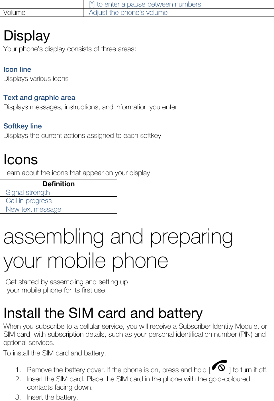 [*] to enter a pause between numbers Volume  Adjust the phone’s volume  Display Your phone’s display consists of three areas:  Icon line Displays various icons  Text and graphic area Displays messages, instructions, and information you enter  Softkey line Displays the current actions assigned to each softkey  Icons Learn about the icons that appear on your display. Definition Signal strength Call in progress New text message  assembling and preparing your mobile phone    Get started by assembling and setting up     your mobile phone for its first use.  Install the SIM card and battery When you subscribe to a cellular service, you will receive a Subscriber Identity Module, or SIM card, with subscription details, such as your personal identification number (PIN) and optional services. To install the SIM card and battery, 1. Remove the battery cover. If the phone is on, press and hold [ ] to turn it off. 2. Insert the SIM card. Place the SIM card in the phone with the gold-coloured contacts facing down. 3. Insert the battery. 