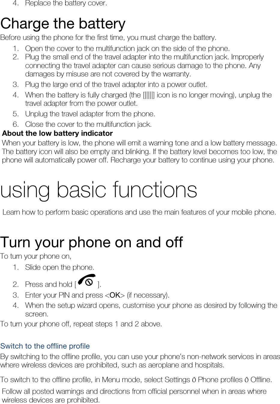 4. Replace the battery cover.  Charge the battery Before using the phone for the first time, you must charge the battery. 1. Open the cover to the multifunction jack on the side of the phone. 2. Plug the small end of the travel adapter into the multifunction jack. Improperly connecting the travel adapter can cause serious damage to the phone. Any damages by misuse are not covered by the warranty. 3. Plug the large end of the travel adapter into a power outlet. 4. When the battery is fully charged (the [|||||] icon is no longer moving), unplug the travel adapter from the power outlet. 5. Unplug the travel adapter from the phone. 6. Close the cover to the multifunction jack. About the low battery indicator When your battery is low, the phone will emit a warning tone and a low battery message. The battery icon will also be empty and blinking. If the battery level becomes too low, the phone will automatically power off. Recharge your battery to continue using your phone.  using basic functions  Learn how to perform basic operations and use the main features of your mobile phone.    Turn your phone on and off To turn your phone on, 1. Slide open the phone. 2. Press and hold [ ]. 3. Enter your PIN and press &lt;OK&gt; (if necessary). 4. When the setup wizard opens, customise your phone as desired by following the screen. To turn your phone off, repeat steps 1 and 2 above.  Switch to the offline profile By switching to the offline profile, you can use your phone’s non-network services in areas where wireless devices are prohibited, such as aeroplane and hospitals. To switch to the offline profile, in Menu mode, select Settings Õ Phone profiles Õ Offline. Follow all posted warnings and directions from official personnel when in areas where wireless devices are prohibited. 