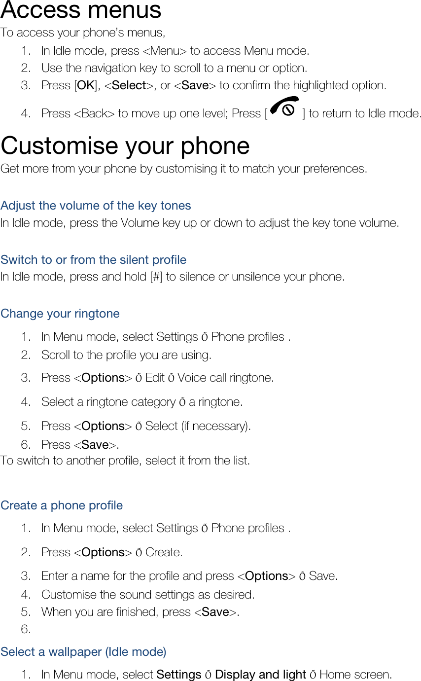 Access menus To access your phone’s menus, 1. In Idle mode, press &lt;Menu&gt; to access Menu mode. 2. Use the navigation key to scroll to a menu or option. 3. Press [OK], &lt;Select&gt;, or &lt;Save&gt; to confirm the highlighted option. 4. Press &lt;Back&gt; to move up one level; Press [ ] to return to Idle mode. Customise your phone Get more from your phone by customising it to match your preferences.  Adjust the volume of the key tones In Idle mode, press the Volume key up or down to adjust the key tone volume.  Switch to or from the silent profile In Idle mode, press and hold [#] to silence or unsilence your phone.  Change your ringtone 1. In Menu mode, select Settings Õ Phone profiles . 2. Scroll to the profile you are using. 3. Press &lt;Options&gt; Õ Edit Õ Voice call ringtone. 4. Select a ringtone category Õ a ringtone. 5. Press &lt;Options&gt; Õ Select (if necessary). 6. Press &lt;Save&gt;. To switch to another profile, select it from the list.  Create a phone profile 1. In Menu mode, select Settings Õ Phone profiles . 2. Press &lt;Options&gt; Õ Create. 3. Enter a name for the profile and press &lt;Options&gt; Õ Save. 4. Customise the sound settings as desired. 5. When you are finished, press &lt;Save&gt;. 6.  Select a wallpaper (Idle mode) 1. In Menu mode, select Settings Õ Display and light Õ Home screen. 