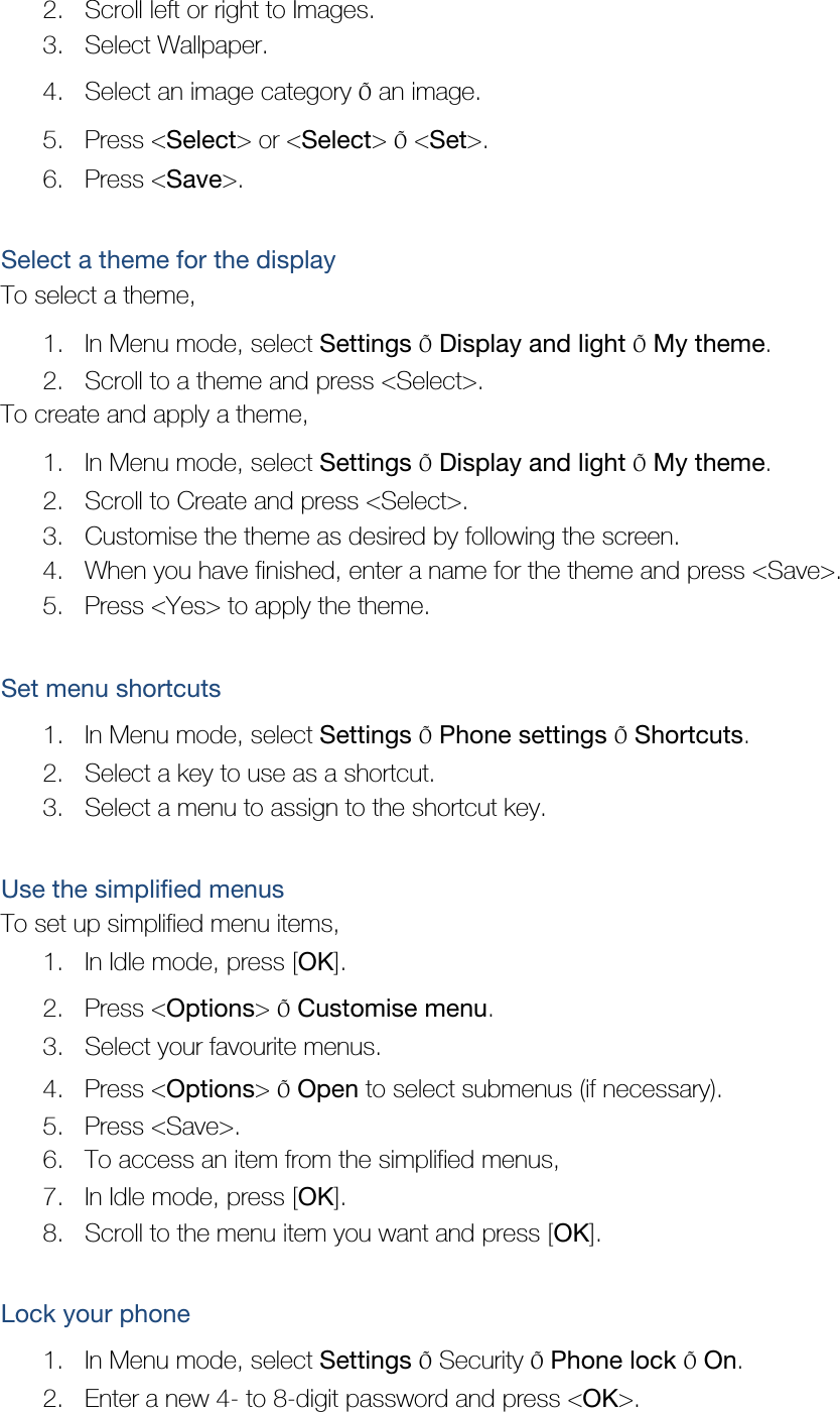 2. Scroll left or right to Images. 3. Select Wallpaper. 4. Select an image category Õ an image. 5. Press &lt;Select&gt; or &lt;Select&gt; Õ &lt;Set&gt;. 6. Press &lt;Save&gt;.  Select a theme for the display To select a theme, 1. In Menu mode, select Settings Õ Display and light Õ My theme. 2. Scroll to a theme and press &lt;Select&gt;. To create and apply a theme, 1. In Menu mode, select Settings Õ Display and light Õ My theme. 2. Scroll to Create and press &lt;Select&gt;. 3. Customise the theme as desired by following the screen. 4. When you have finished, enter a name for the theme and press &lt;Save&gt;. 5. Press &lt;Yes&gt; to apply the theme.  Set menu shortcuts 1. In Menu mode, select Settings Õ Phone settings Õ Shortcuts. 2. Select a key to use as a shortcut. 3. Select a menu to assign to the shortcut key.  Use the simplified menus To set up simplified menu items, 1. In Idle mode, press [OK]. 2. Press &lt;Options&gt; Õ Customise menu. 3. Select your favourite menus. 4. Press &lt;Options&gt; Õ Open to select submenus (if necessary). 5. Press &lt;Save&gt;. 6. To access an item from the simplified menus, 7. In Idle mode, press [OK]. 8. Scroll to the menu item you want and press [OK].  Lock your phone 1. In Menu mode, select Settings Õ Security Õ Phone lock Õ On. 2. Enter a new 4- to 8-digit password and press &lt;OK&gt;. 