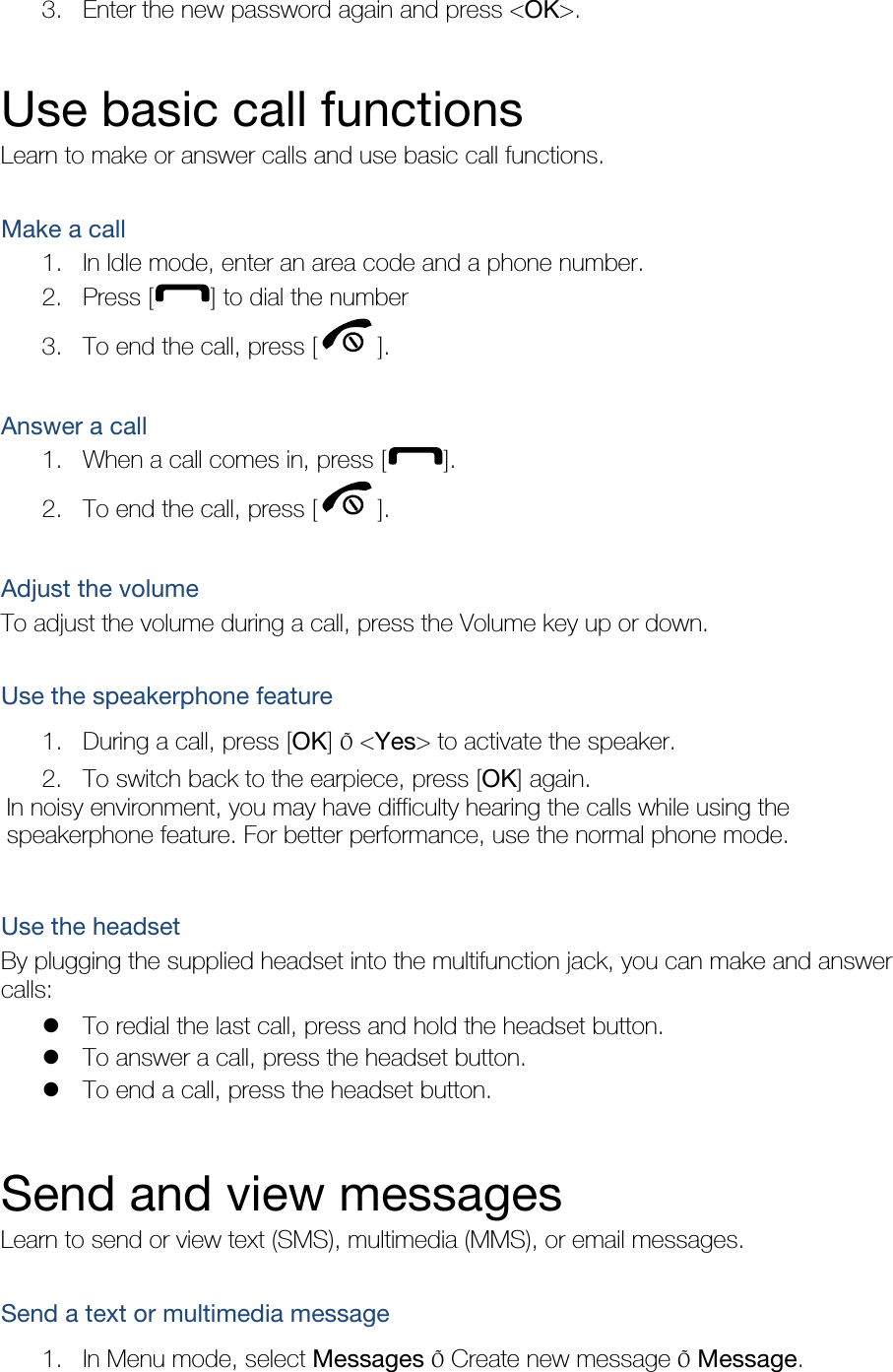 3. Enter the new password again and press &lt;OK&gt;.  Use basic call functions Learn to make or answer calls and use basic call functions.  Make a call 1. In Idle mode, enter an area code and a phone number. 2. Press [ ] to dial the number 3. To end the call, press [ ].   Answer a call 1. When a call comes in, press [ ]. 2. To end the call, press [ ].  Adjust the volume To adjust the volume during a call, press the Volume key up or down.  Use the speakerphone feature 1. During a call, press [OK] Õ &lt;Yes&gt; to activate the speaker. 2. To switch back to the earpiece, press [OK] again. In noisy environment, you may have difficulty hearing the calls while using the speakerphone feature. For better performance, use the normal phone mode.  Use the headset By plugging the supplied headset into the multifunction jack, you can make and answer calls:  To redial the last call, press and hold the headset button.  To answer a call, press the headset button.  To end a call, press the headset button.  Send and view messages Learn to send or view text (SMS), multimedia (MMS), or email messages.  Send a text or multimedia message 1. In Menu mode, select Messages Õ Create new message Õ Message. 