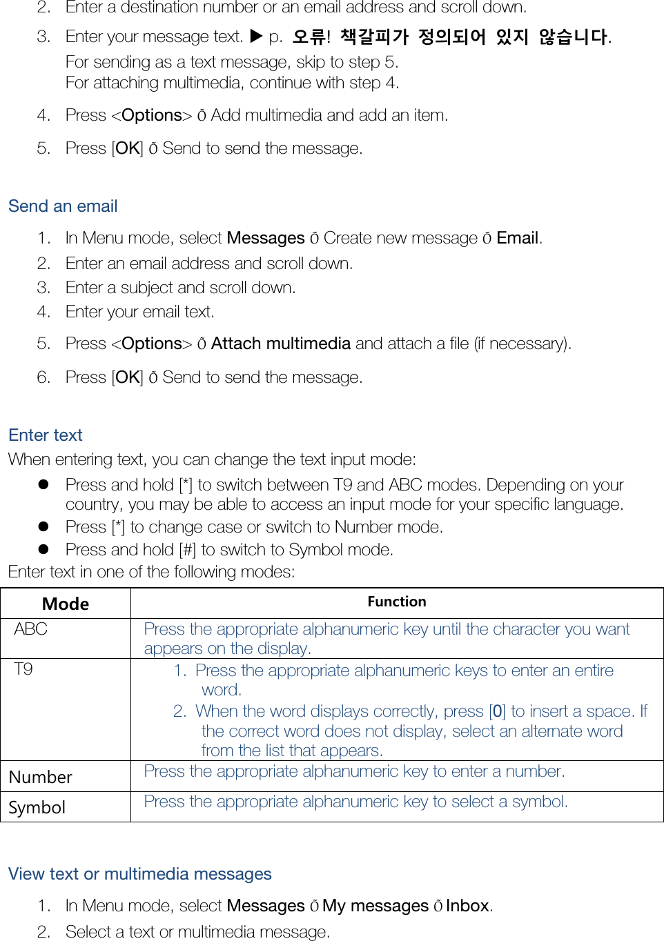 2. Enter a destination number or an email address and scroll down. 3. Enter your message text.  p.  오류!  책갈피가 정의되어 있지 않습니다. For sending as a text message, skip to step 5. For attaching multimedia, continue with step 4. 4. Press &lt;Options&gt; Õ Add multimedia and add an item. 5. Press [OK] Õ Send to send the message.  Send an email 1. In Menu mode, select Messages Õ Create new message Õ Email. 2. Enter an email address and scroll down. 3. Enter a subject and scroll down. 4. Enter your email text. 5. Press &lt;Options&gt; Õ Attach multimedia and attach a file (if necessary). 6. Press [OK] Õ Send to send the message.  Enter text When entering text, you can change the text input mode:  Press and hold [*] to switch between T9 and ABC modes. Depending on your country, you may be able to access an input mode for your specific language.  Press [*] to change case or switch to Number mode.  Press and hold [#] to switch to Symbol mode. Enter text in one of the following modes: Mode  Function ABC  Press the appropriate alphanumeric key until the character you want appears on the display. T9  1. Press the appropriate alphanumeric keys to enter an entire word. 2. When the word displays correctly, press [0] to insert a space. If the correct word does not display, select an alternate word from the list that appears. Number  Press the appropriate alphanumeric key to enter a number. Symbol  Press the appropriate alphanumeric key to select a symbol.  View text or multimedia messages 1. In Menu mode, select Messages ÕMy messages ÕInbox. 2. Select a text or multimedia message.  