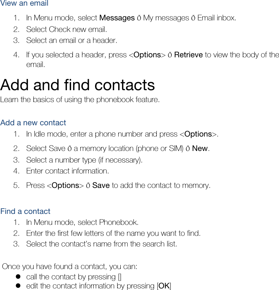 View an email 1. In Menu mode, select Messages Õ My messages Õ Email inbox. 2. Select Check new email. 3. Select an email or a header. 4. If you selected a header, press &lt;Options&gt; Õ Retrieve to view the body of the email. Add and find contacts Learn the basics of using the phonebook feature.  Add a new contact 1. In Idle mode, enter a phone number and press &lt;Options&gt;. 2. Select Save Õ a memory location (phone or SIM) Õ New.  3. Select a number type (if necessary). 4. Enter contact information. 5. Press &lt;Options&gt; Õ Save to add the contact to memory.  Find a contact 1. In Menu mode, select Phonebook. 2. Enter the first few letters of the name you want to find. 3. Select the contact’s name from the search list.  Once you have found a contact, you can:  call the contact by pressing []  edit the contact information by pressing [OK]  