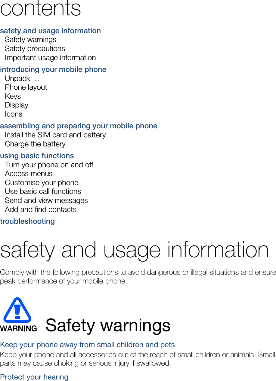  contents safety and usage information     Safety warnings     Safety precautions     Important usage information    introducing your mobile phone     Unpack  ..  Phone layout     Keys  Display  Icons assembling and preparing your mobile phone     Install the SIM card and battery     Charge the battery     using basic functions     Turn your phone on and off     Access menus     Customise your phone     Use basic call functions     Send and view messages     Add and find contacts     troubleshooting     safety and usage information   Comply with the following precautions to avoid dangerous or illegal situations and ensure peak performance of your mobile phone.   Safety warnings Keep your phone away from small children and pets Keep your phone and all accessories out of the reach of small children or animals. Small parts may cause choking or serious injury if swallowed. Protect your hearing 