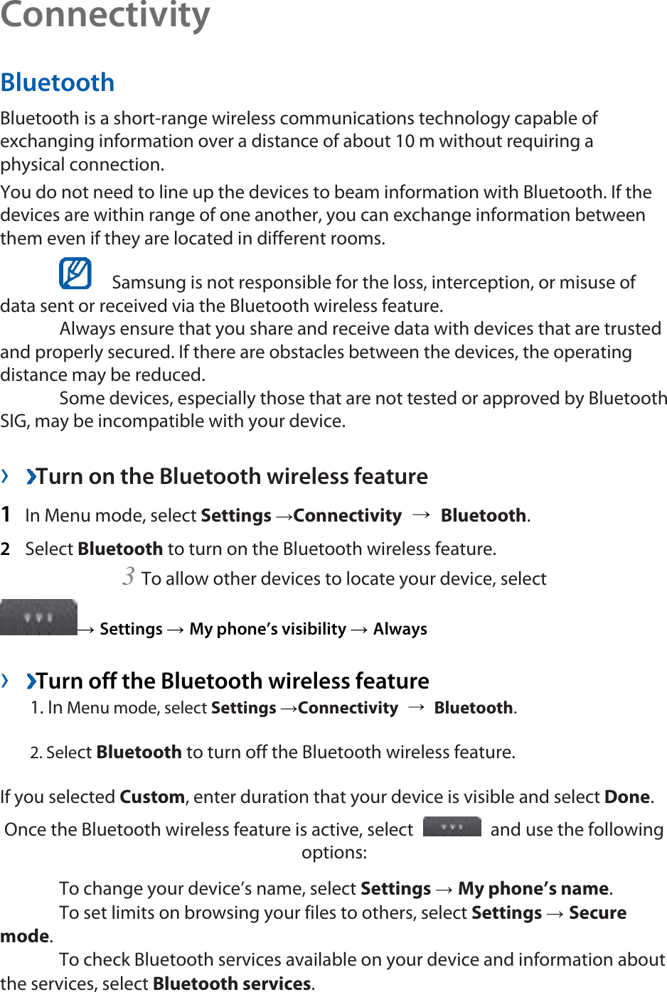 Connectivity  Bluetooth  Bluetooth is a short-range wireless communications technology capable of exchanging information over a distance of about 10 m without requiring a physical connection.   You do not need to line up the devices to beam information with Bluetooth. If the devices are within range of one another, you can exchange information between them even if they are located in different rooms.      Samsung is not responsible for the loss, interception, or misuse of data sent or received via the Bluetooth wireless feature.    Always ensure that you share and receive data with devices that are trusted and properly secured. If there are obstacles between the devices, the operating distance may be reduced.    Some devices, especially those that are not tested or approved by Bluetooth SIG, may be incompatible with your device.    ›  Turn on the Bluetooth wireless feature   1  In Menu mode, select Settings →Connectivity  → Bluetooth.  2  Select Bluetooth to turn on the Bluetooth wireless feature.   3 To allow other devices to locate your device, select   → Settings → My phone’s visibility → Always   ›  Turn off the Bluetooth wireless feature   1. In Menu mode, select Settings →Connectivity  → Bluetooth. 2. Select Bluetooth to turn off the Bluetooth wireless feature. If you selected Custom, enter duration that your device is visible and select Done.  Once the Bluetooth wireless feature is active, select    and use the following options:   To change your device’s name, select Settings → My phone’s name.   To set limits on browsing your files to others, select Settings → Secure mode.   To check Bluetooth services available on your device and information about the services, select Bluetooth services.  
