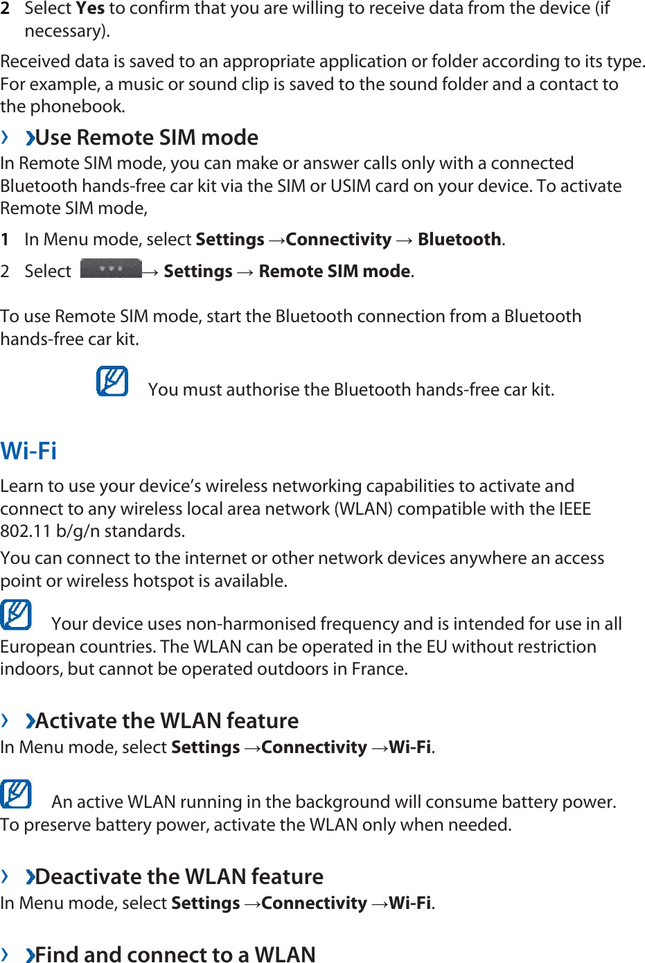 2  Select Yes to confirm that you are willing to receive data from the device (if necessary).  Received data is saved to an appropriate application or folder according to its type. For example, a music or sound clip is saved to the sound folder and a contact to the phonebook.   ›  Use Remote SIM mode   In Remote SIM mode, you can make or answer calls only with a connected Bluetooth hands-free car kit via the SIM or USIM card on your device. To activate Remote SIM mode,   1  In Menu mode, select Settings →Connectivity → Bluetooth.  2 Select  → Settings → Remote SIM mode.  To use Remote SIM mode, start the Bluetooth connection from a Bluetooth hands-free car kit.     You must authorise the Bluetooth hands-free car kit.   Wi-Fi  Learn to use your device’s wireless networking capabilities to activate and connect to any wireless local area network (WLAN) compatible with the IEEE 802.11 b/g/n standards.   You can connect to the internet or other network devices anywhere an access point or wireless hotspot is available.     Your device uses non-harmonised frequency and is intended for use in all European countries. The WLAN can be operated in the EU without restriction indoors, but cannot be operated outdoors in France.    ›  Activate the WLAN feature   In Menu mode, select Settings →Connectivity →Wi-Fi.     An active WLAN running in the background will consume battery power. To preserve battery power, activate the WLAN only when needed.    ›  Deactivate the WLAN feature   In Menu mode, select Settings →Connectivity →Wi-Fi.   ›  Find and connect to a WLAN   