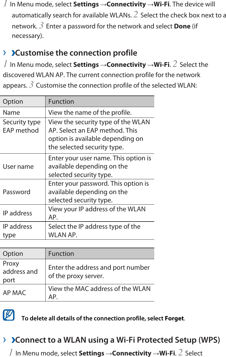1 In Menu mode, select Settings →Connectivity →Wi-Fi. The device will automatically search for available WLANs. 2 Select the check box next to a network. 3 Enter a password for the network and select Done (if necessary).  ›  Customise the connection profile   1 In Menu mode, select Settings →Connectivity →Wi-Fi. 2 Select the discovered WLAN AP. The current connection profile for the network appears. 3 Customise the connection profile of the selected WLAN:   Option   Function  Name    View the name of the profile.   Security type EAP method   View the security type of the WLAN AP. Select an EAP method. This option is available depending on the selected security type.   User name   Enter your user name. This option is available depending on the selected security type.   Password  Enter your password. This option is available depending on the selected security type.   IP address    View your IP address of the WLAN AP.  IP address type  Select the IP address type of the WLAN AP.    Option   Function  Proxy address and port  Enter the address and port number of the proxy server.   AP MAC    View the MAC address of the WLAN AP.     To delete all details of the connection profile, select Forget.  ›  Connect to a WLAN using a Wi-Fi Protected Setup (WPS)   1 In Menu mode, select Settings →Connectivity →Wi-Fi. 2 Select 