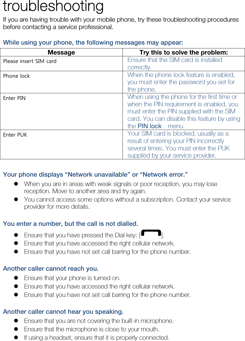 troubleshooting If you are having trouble with your mobile phone, try these troubleshooting procedures before contacting a service professional. While using your phone, the following messages may appear: Message  Try this to solve the problem:Please insert SIM card  Ensure that the SIM card is installed correctly. Phone lock  When the phone lock feature is enabled, you must enter the password you set for the phone. Enter PIN  When using the phone for the first time or when the PIN requirement is enabled, you must enter the PIN supplied with the SIM card. You can disable this feature by using the PIN lock   menu. Enter PUK  Your SIM card is blocked, usually as a result of entering your PIN incorrectly several times. You must enter the PUK supplied by your service provider.    Your phone displays “Network unavailable” or “Network error.”  When you are in areas with weak signals or poor reception, you may lose reception. Move to another area and try again.  You cannot access some options without a subscription. Contact your service provider for more details.  You enter a number, but the call is not dialled.  Ensure that you have pressed the Dial key: [ ].  Ensure that you have accessed the right cellular network.  Ensure that you have not set call barring for the phone number.  Another caller cannot reach you.  Ensure that your phone is turned on.  Ensure that you have accessed the right cellular network.  Ensure that you have not set call barring for the phone number.  Another caller cannot hear you speaking.  Ensure that you are not covering the built-in microphone.  Ensure that the microphone is close to your mouth.  If using a headset, ensure that it is properly connected.  