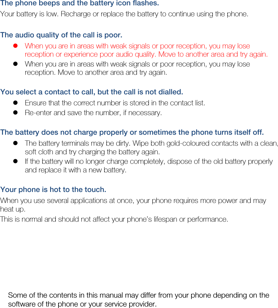 The phone beeps and the battery icon flashes. Your battery is low. Recharge or replace the battery to continue using the phone.  The audio quality of the call is poor.  When you are in areas with weak signals or poor reception, you may lose reception or experience poor audio quality. Move to another area and try again.  When you are in areas with weak signals or poor reception, you may lose reception. Move to another area and try again.  You select a contact to call, but the call is not dialled.  Ensure that the correct number is stored in the contact list.  Re-enter and save the number, if necessary.  The battery does not charge properly or sometimes the phone turns itself off.  The battery terminals may be dirty. Wipe both gold-coloured contacts with a clean, soft cloth and try charging the battery again.  If the battery will no longer charge completely, dispose of the old battery properly and replace it with a new battery.  Your phone is hot to the touch. When you use several applications at once, your phone requires more power and may heat up. This is normal and should not affect your phone’s lifespan or performance.                   Some of the contents in this manual may differ from your phone depending on the software of the phone or your service provider. 