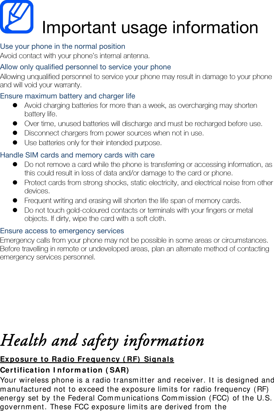  Important usage information Use your phone in the normal position Avoid contact with your phone’s internal antenna. Allow only qualified personnel to service your phone Allowing unqualified personnel to service your phone may result in damage to your phone and will void your warranty. Ensure maximum battery and charger life  Avoid charging batteries for more than a week, as overcharging may shorten battery life.  Over time, unused batteries will discharge and must be recharged before use.  Disconnect chargers from power sources when not in use.  Use batteries only for their intended purpose. Handle SIM cards and memory cards with care  Do not remove a card while the phone is transferring or accessing information, as this could result in loss of data and/or damage to the card or phone.  Protect cards from strong shocks, static electricity, and electrical noise from other devices.  Frequent writing and erasing will shorten the life span of memory cards.  Do not touch gold-coloured contacts or terminals with your fingers or metal objects. If dirty, wipe the card with a soft cloth. Ensure access to emergency services Emergency calls from your phone may not be possible in some areas or circumstances. Before travelling in remote or undeveloped areas, plan an alternate method of contacting emergency services personnel.    Health and safety information Exposure to Radio Frequency (RF) Signals Certification Information (SAR) Your wireless phone is a radio transmitter and receiver. It is designed and manufactured not to exceed the exposure limits for radio frequency (RF) energy set by the Federal Communications Commission (FCC) of the U.S. government. These FCC exposure limits are derived from the 