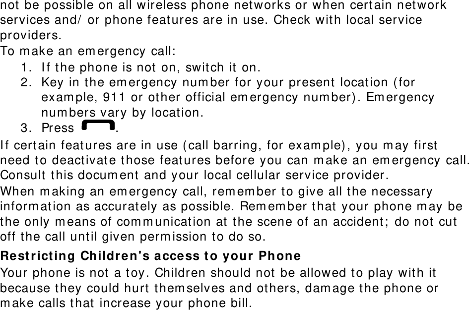 not be possible on all wireless phone networks or when certain network services and/ or phone features are in use. Check with local service providers. To make an emergency call: 1. If the phone is not on, switch it on. 2. Key in the emergency number for your present location (for example, 911 or other official emergency number). Emergency numbers vary by location. 3. Press  . If certain features are in use (call barring, for example), you may first need to deactivate those features before you can make an emergency call. Consult this document and your local cellular service provider. When making an emergency call, remember to give all the necessary information as accurately as possible. Remember that your phone may be the only means of communication at the scene of an accident; do not cut off the call until given permission to do so. Restricting Children&apos;s access to your Phone Your phone is not a toy. Children should not be allowed to play with it because they could hurt themselves and others, damage the phone or make calls that increase your phone bill. 