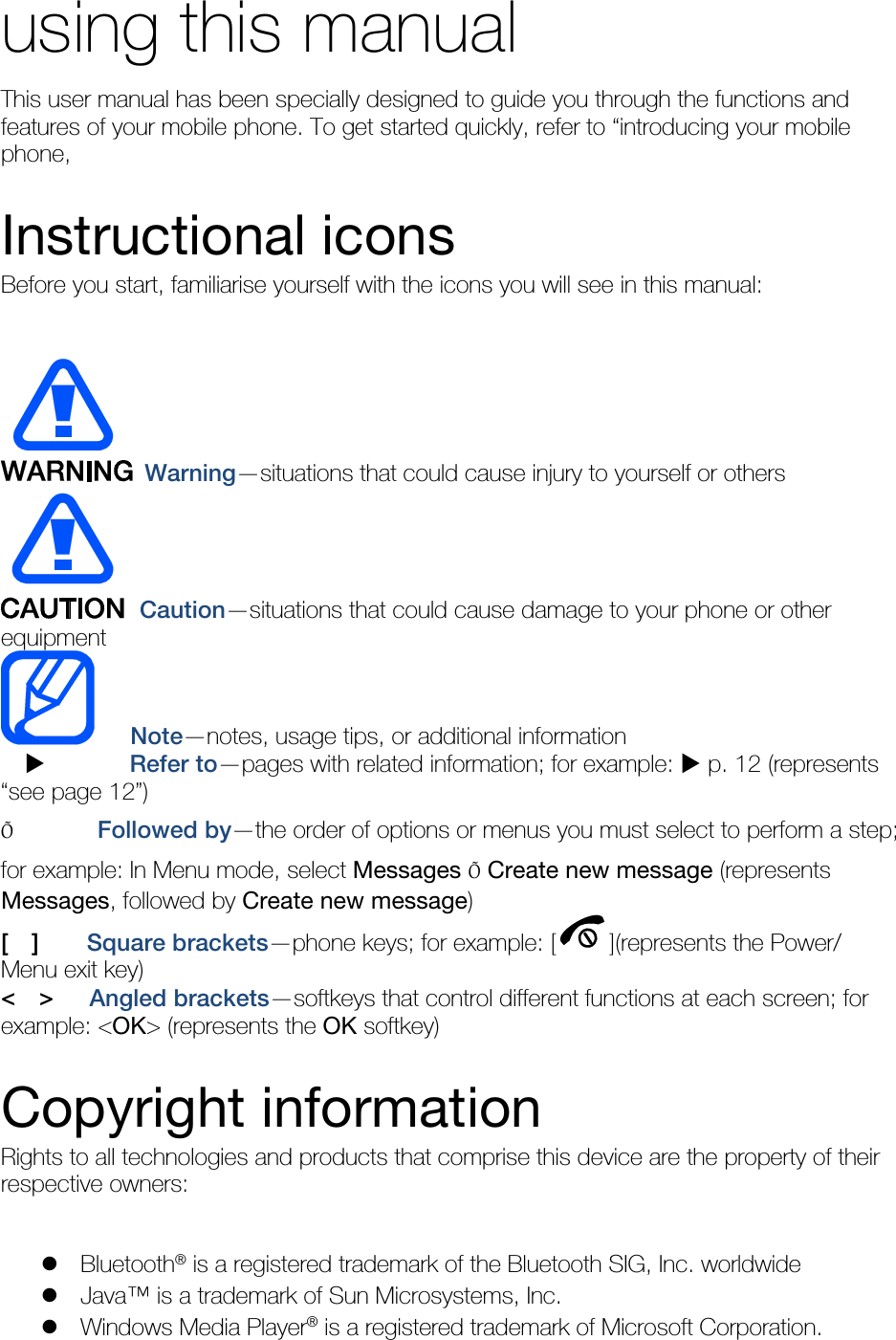 using this manual This user manual has been specially designed to guide you through the functions and features of your mobile phone. To get started quickly, refer to “introducing your mobile phone,  Instructional icons Before you start, familiarise yourself with the icons you will see in this manual:     Warning—situations that could cause injury to yourself or others  Caution—situations that could cause damage to your phone or other equipment    Note—notes, usage tips, or additional information          Refer to—pages with related information; for example:  p. 12 (represents “see page 12”) Õ       Followed by—the order of options or menus you must select to perform a step; for example: In Menu mode, select Messages Õ Create new message (represents Messages, followed by Create new message) [  ]    Square brackets—phone keys; for example: [ ](represents the Power/ Menu exit key) &lt;  &gt;   Angled brackets—softkeys that control different functions at each screen; for example: &lt;OK&gt; (represents the OK softkey)  Copyright information Rights to all technologies and products that comprise this device are the property of their respective owners:   Bluetooth® is a registered trademark of the Bluetooth SIG, Inc. worldwide  Java™ is a trademark of Sun Microsystems, Inc.  Windows Media Player® is a registered trademark of Microsoft Corporation. 