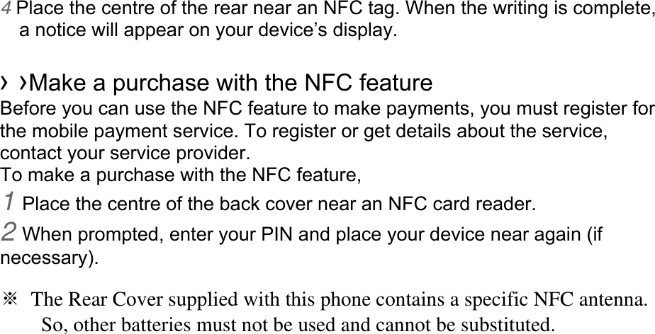 4 Place the centre of the rear near an NFC tag. When the writing is complete, a notice will appear on your device’s display.  › ›Make a purchase with the NFC feature   Before you can use the NFC feature to make payments, you must register for the mobile payment service. To register or get details about the service, contact your service provider. To make a purchase with the NFC feature, 1 Place the centre of the back cover near an NFC card reader. 2 When prompted, enter your PIN and place your device near again (if necessary).  ※  The Rear Cover supplied with this phone contains a specific NFC antenna.           So, other batteries must not be used and cannot be substituted. 